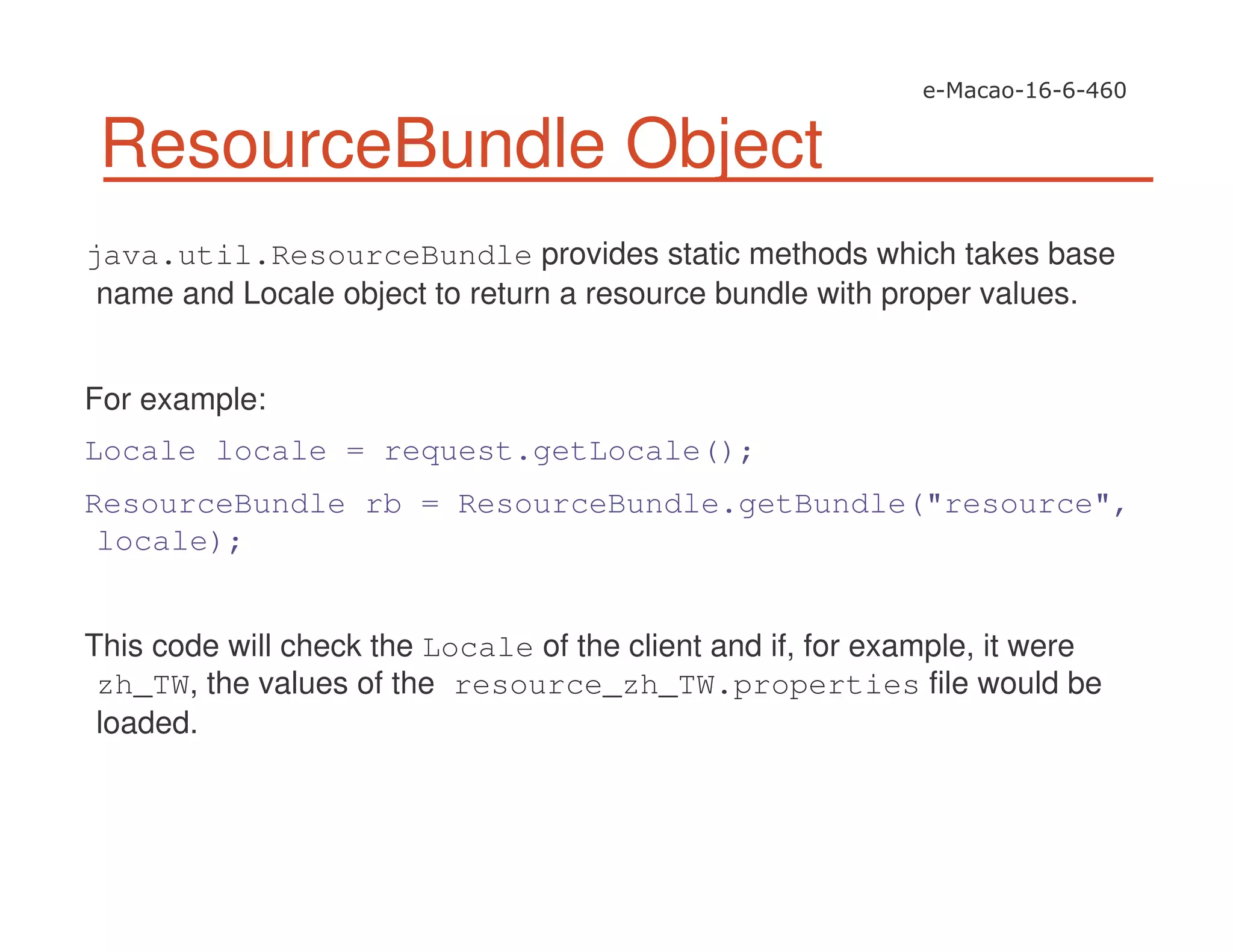 ResourceBundle Object
java.util.ResourceBundle provides static methods which takes base
name and Locale object to return a resource bundle with proper values.
For example:
Locale locale = request.getLocale();
ResourceBundle rb = ResourceBundle.getBundle("resource",
locale);
This code will check the Locale of the client and if, for example, it were
zh_TW, the values of the resource_zh_TW.properties file would be
loaded.
 