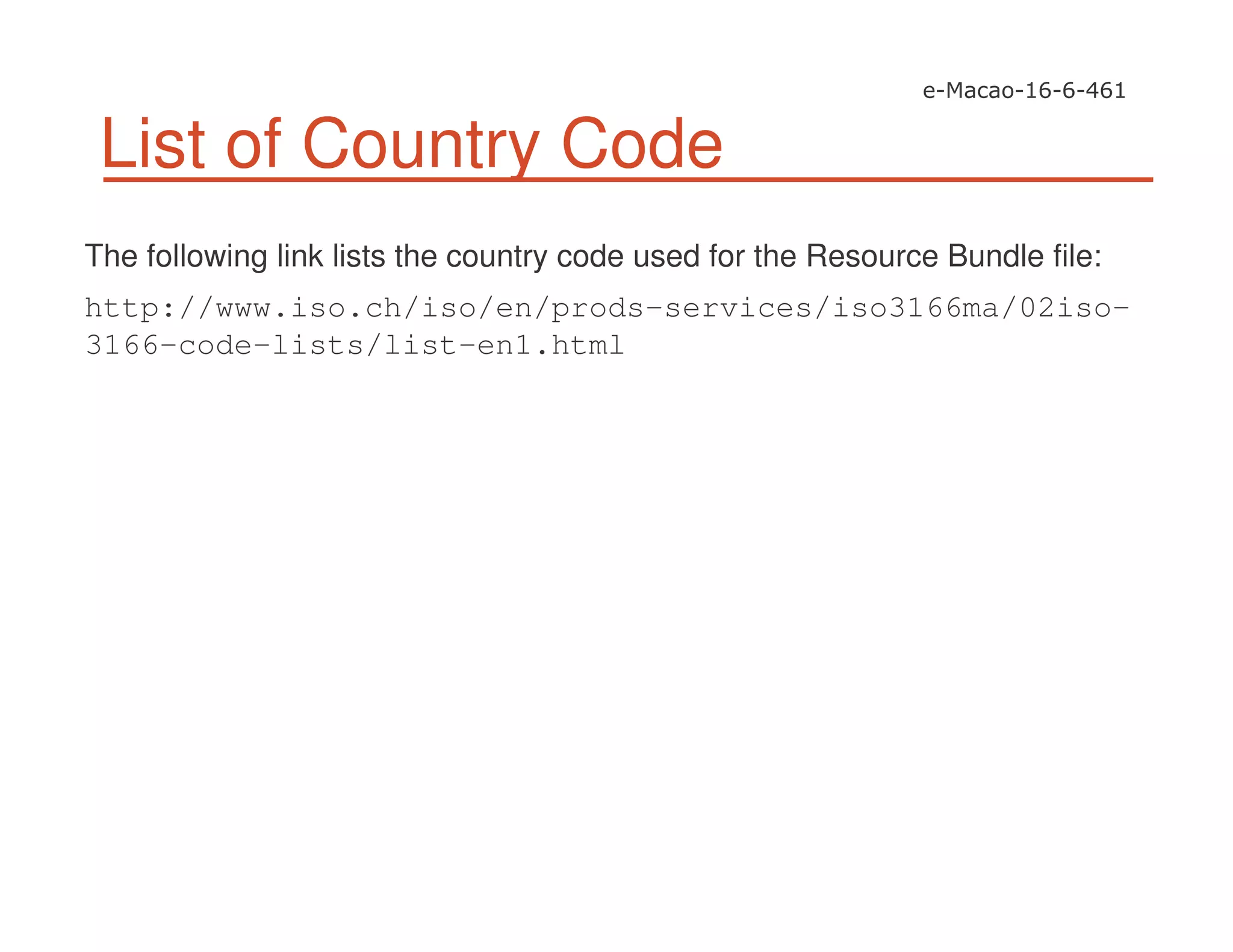 List of Country Code
The following link lists the country code used for the Resource Bundle file:
http://www.iso.ch/iso/en/prods-services/iso3166ma/02iso-
3166-code-lists/list-en1.html
 