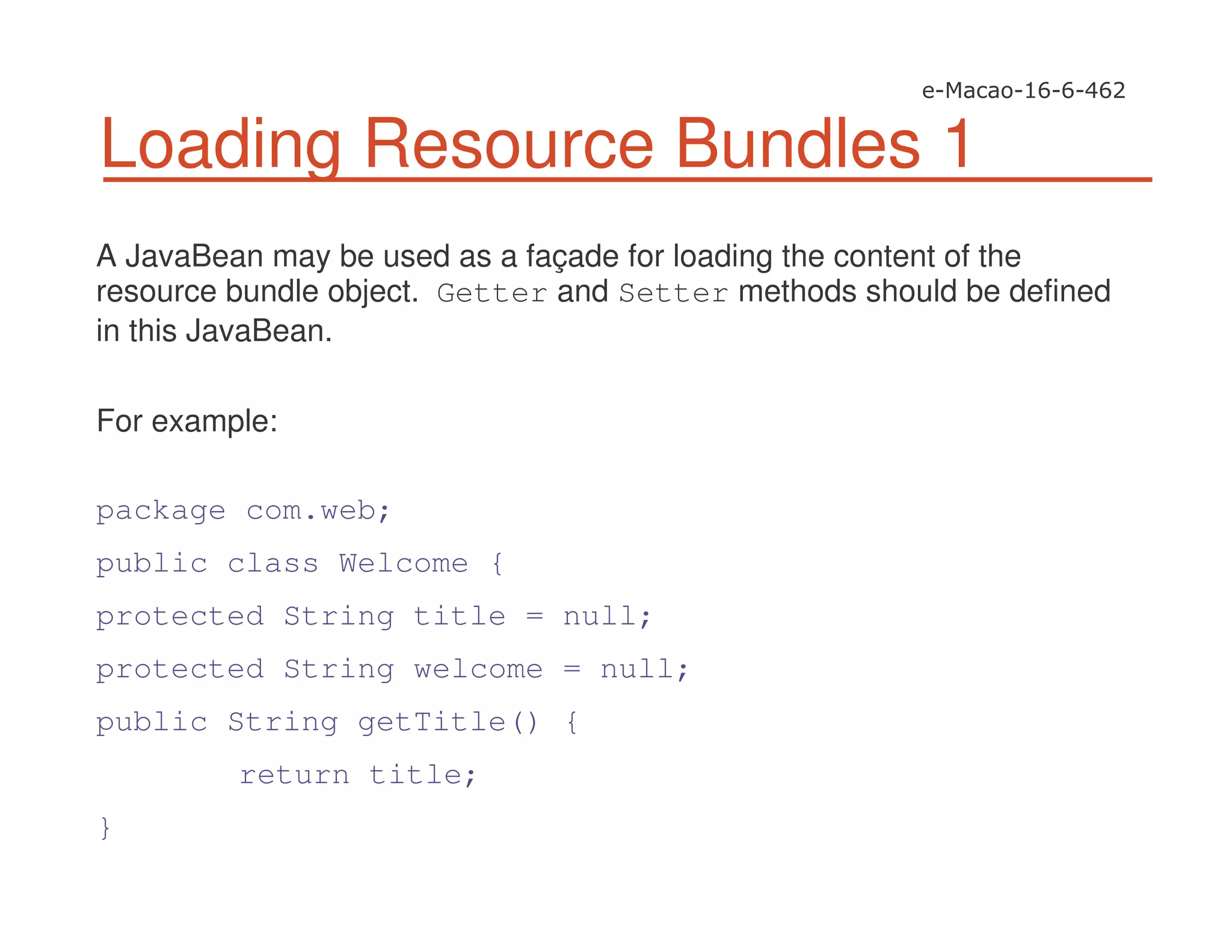 Loading Resource Bundles 1
A JavaBean may be used as a façade for loading the content of the
resource bundle object. Getter and Setter methods should be defined
in this JavaBean.
For example:
package com.web;
public class Welcome {
protected String title = null;
protected String welcome = null;
public String getTitle() {
return title;
}
 