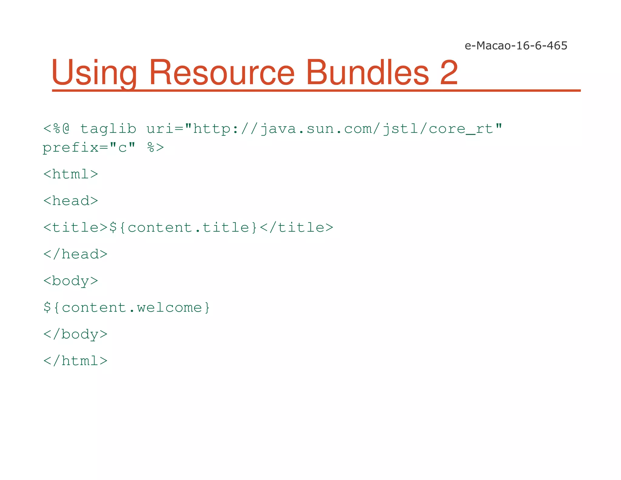 Using Resource Bundles 2
<%@ taglib uri="http://java.sun.com/jstl/core_rt"
prefix="c" %>
<html>
<head>
<title>${content.title}</title>
</head>
<body>
${content.welcome}
</body>
</html>
 