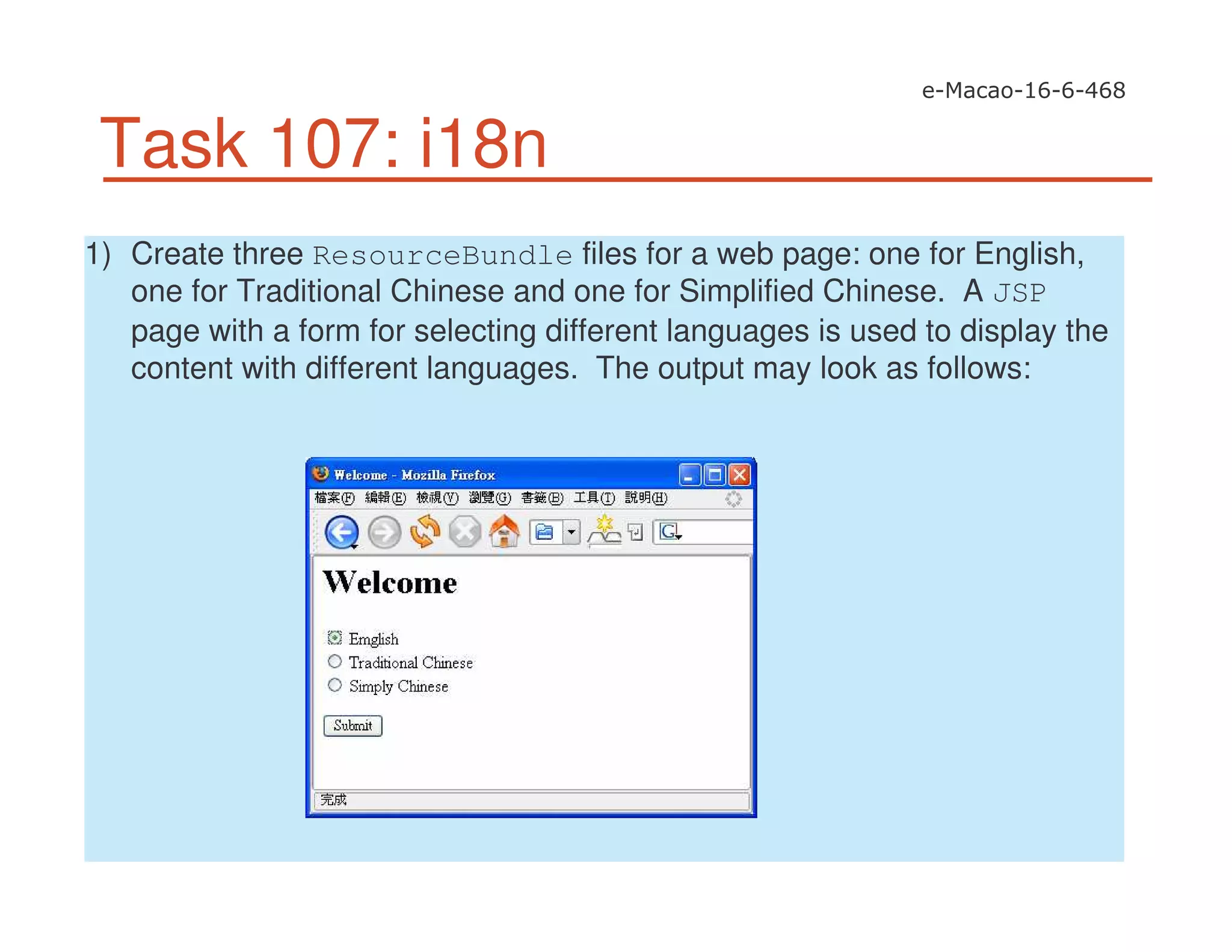 Task 107: i18n
1) Create three ResourceBundle files for a web page: one for English,
one for Traditional Chinese and one for Simplified Chinese. A JSP
page with a form for selecting different languages is used to display the
content with different languages. The output may look as follows:
 