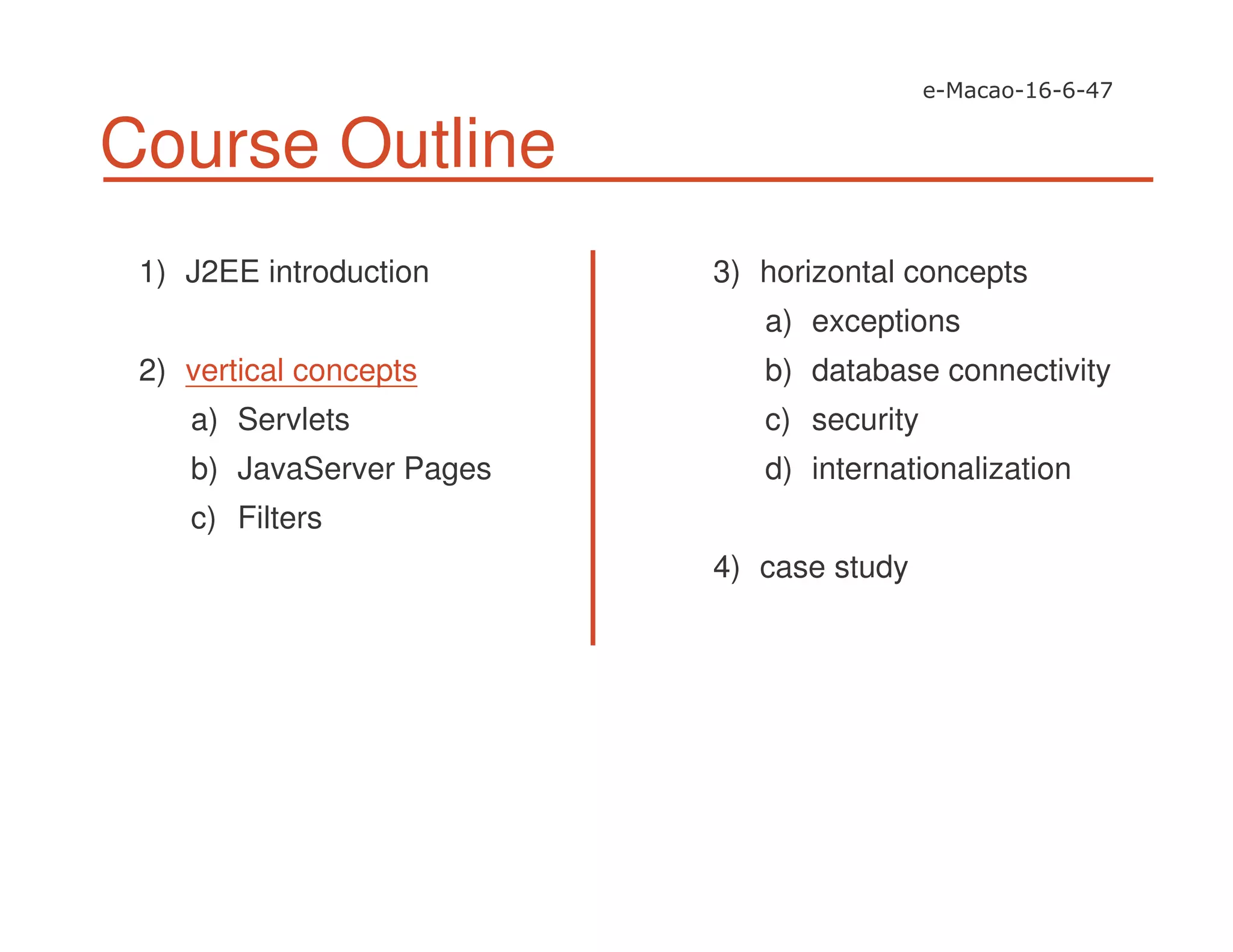 Course Outline
1) J2EE introduction
2) vertical concepts
a) Servlets
b) JavaServer Pages
c) Filters
3) horizontal concepts
a) exceptions
b) database connectivity
c) security
d) internationalization
4) case study
 