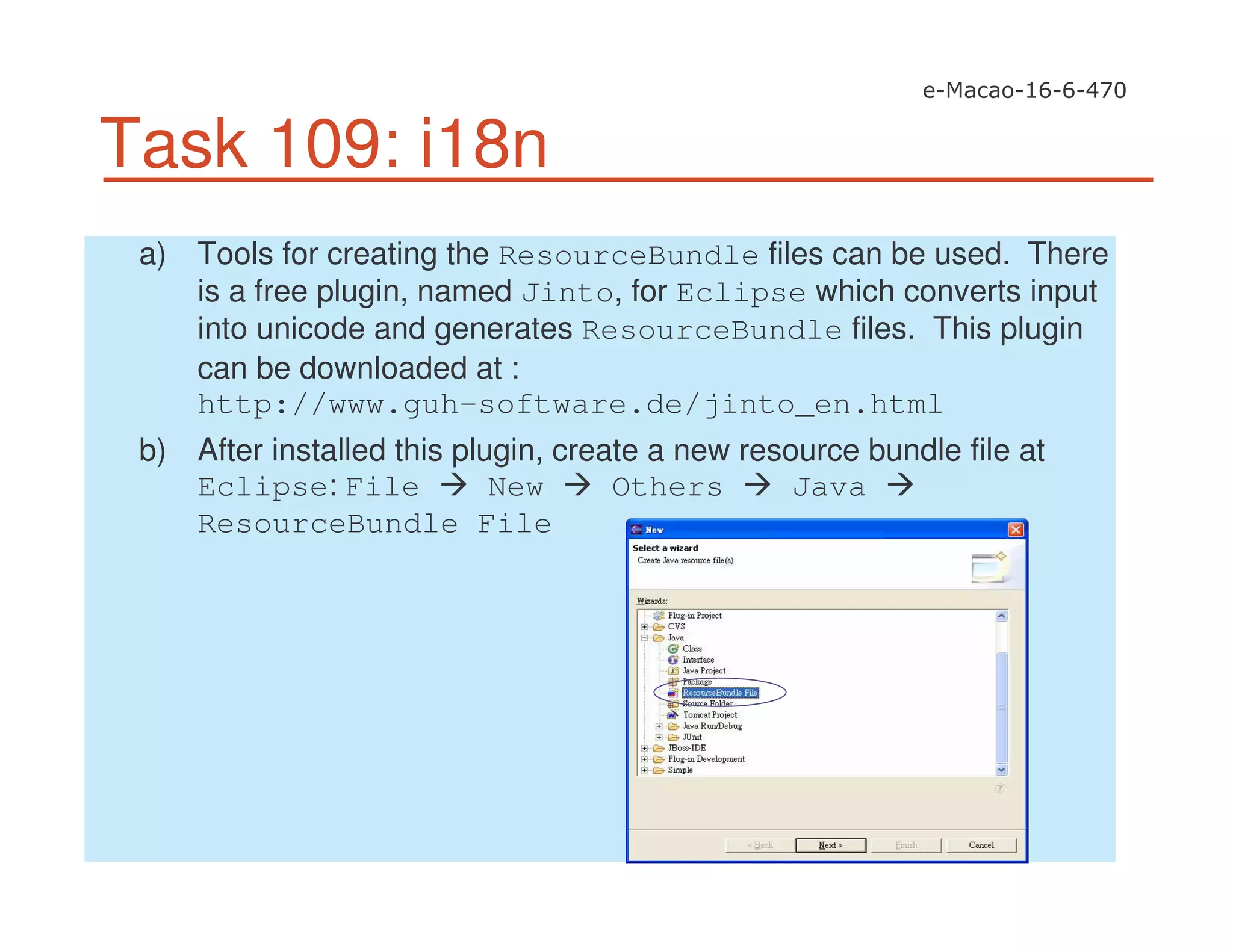 Task 109: i18n
a) Tools for creating the ResourceBundle files can be used. There
is a free plugin, named Jinto, for Eclipse which converts input
into unicode and generates ResourceBundle files. This plugin
can be downloaded at :
http://www.guh-software.de/jinto_en.html
b) After installed this plugin, create a new resource bundle file at
Eclipse: File New Others Java
ResourceBundle File
 