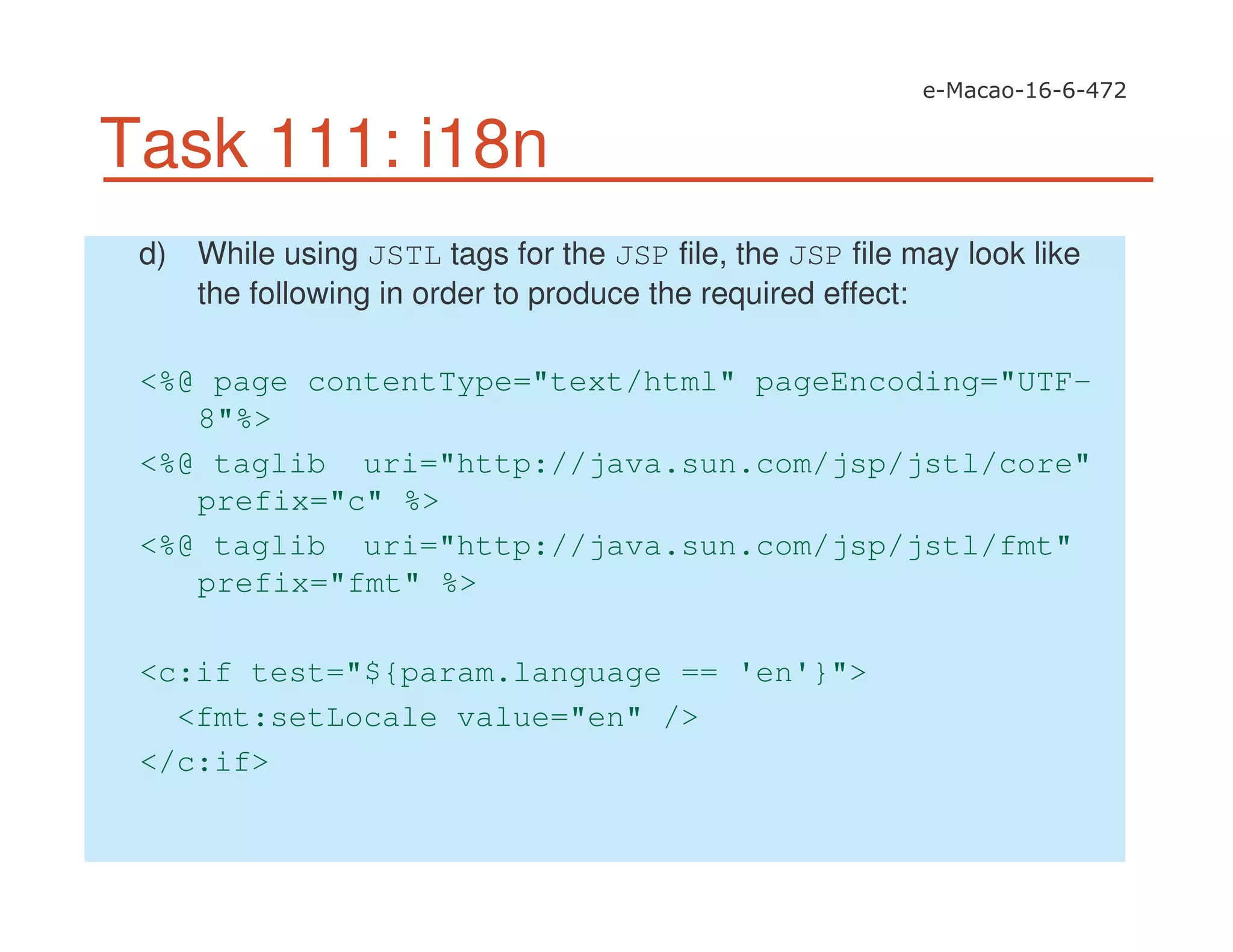 Task 111: i18n
d) While using JSTL tags for the JSP file, the JSP file may look like
the following in order to produce the required effect:
<%@ page contentType="text/html" pageEncoding="UTF-
8"%>
<%@ taglib uri="http://java.sun.com/jsp/jstl/core"
prefix="c" %>
<%@ taglib uri="http://java.sun.com/jsp/jstl/fmt"
prefix="fmt" %>
<c:if test="${param.language == 'en'}">
<fmt:setLocale value="en" />
</c:if>
 