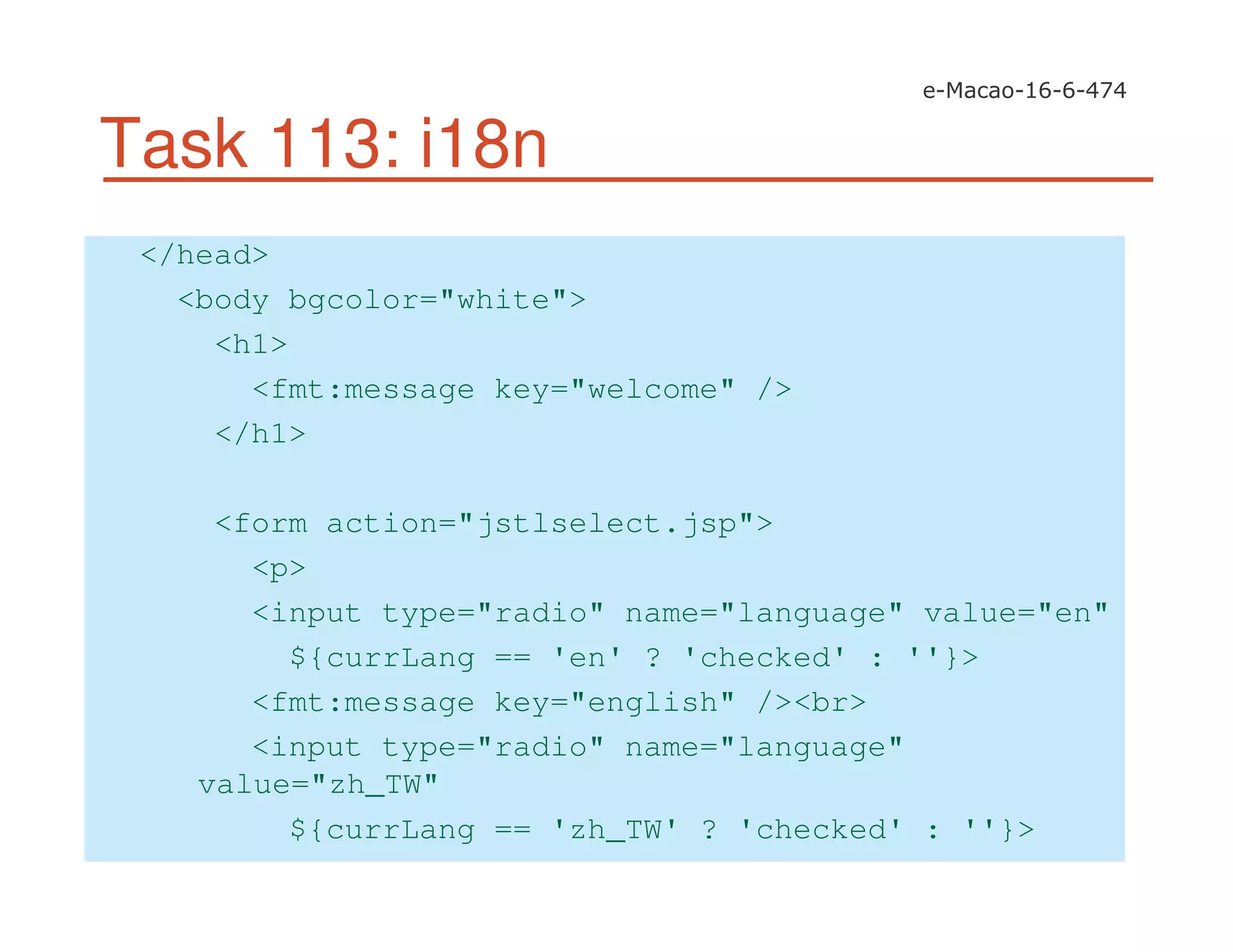 Task 113: i18n
</head>
<body bgcolor="white">
<h1>
<fmt:message key="welcome" />
</h1>
<form action="jstlselect.jsp">
<p>
<input type="radio" name="language" value="en"
${currLang == 'en' ? 'checked' : ''}>
<fmt:message key="english" /><br>
<input type="radio" name="language"
value="zh_TW"
${currLang == 'zh_TW' ? 'checked' : ''}>
 