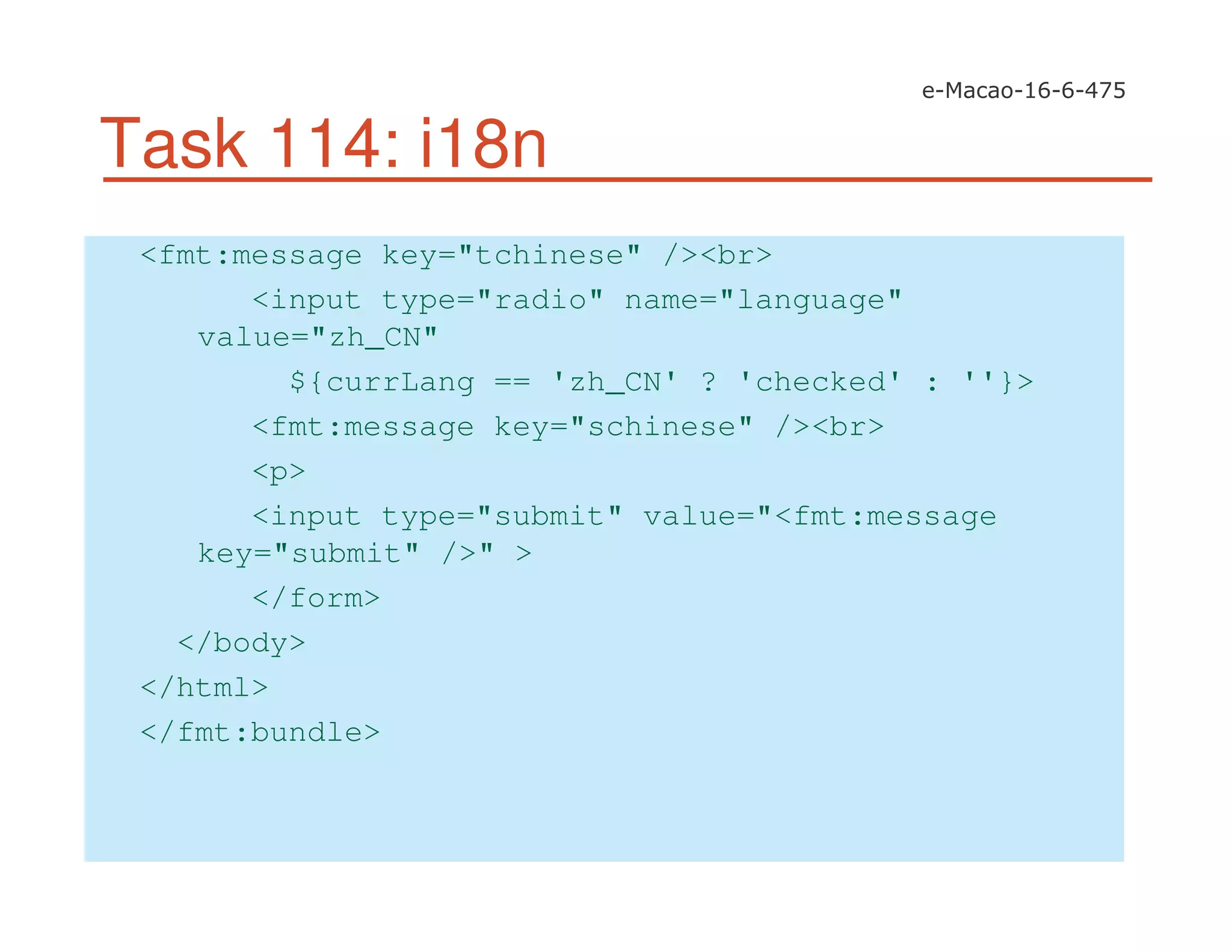 Task 114: i18n
<fmt:message key="tchinese" /><br>
<input type="radio" name="language"
value="zh_CN"
${currLang == 'zh_CN' ? 'checked' : ''}>
<fmt:message key="schinese" /><br>
<p>
<input type="submit" value="<fmt:message
key="submit" />" >
</form>
</body>
</html>
</fmt:bundle>
 