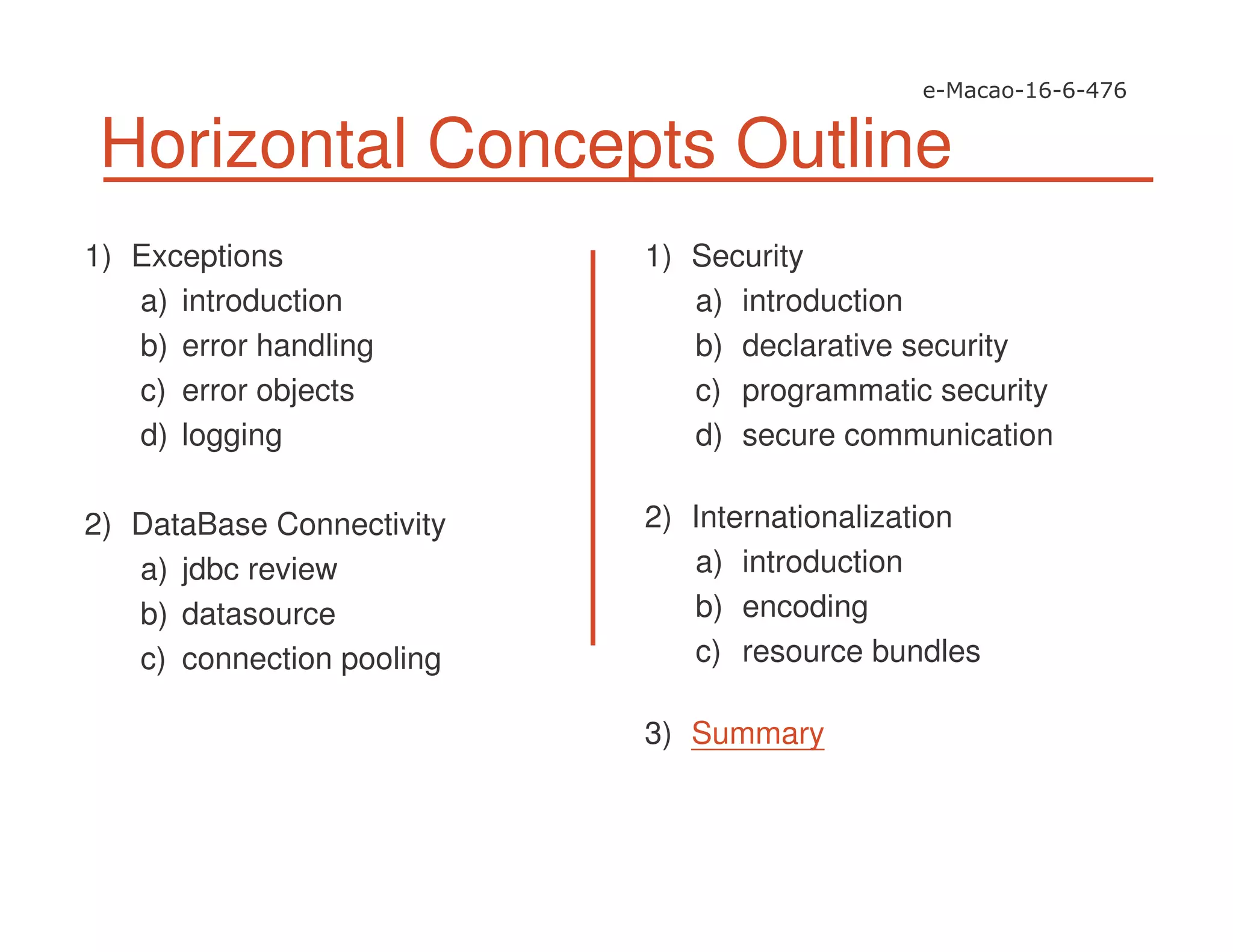 Horizontal Concepts Outline
1) Exceptions
a) introduction
b) error handling
c) error objects
d) logging
2) DataBase Connectivity
a) jdbc review
b) datasource
c) connection pooling
1) Security
a) introduction
b) declarative security
c) programmatic security
d) secure communication
2) Internationalization
a) introduction
b) encoding
c) resource bundles
3) Summary
 