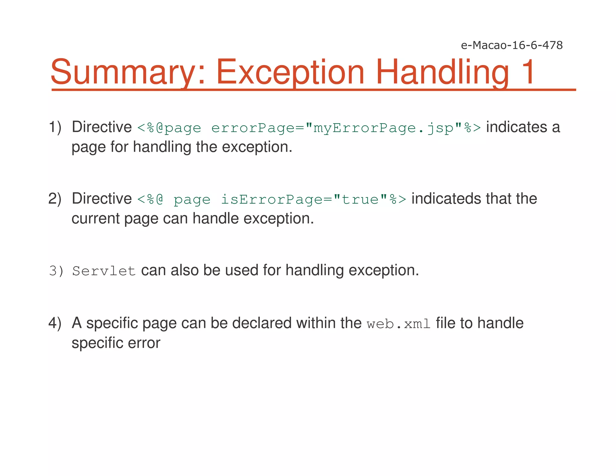 Summary: Exception Handling 1
1) Directive <%@page errorPage="myErrorPage.jsp"%> indicates a
page for handling the exception.
2) Directive <%@ page isErrorPage="true"%> indicateds that the
current page can handle exception.
3) Servlet can also be used for handling exception.
4) A specific page can be declared within the web.xml file to handle
specific error
 