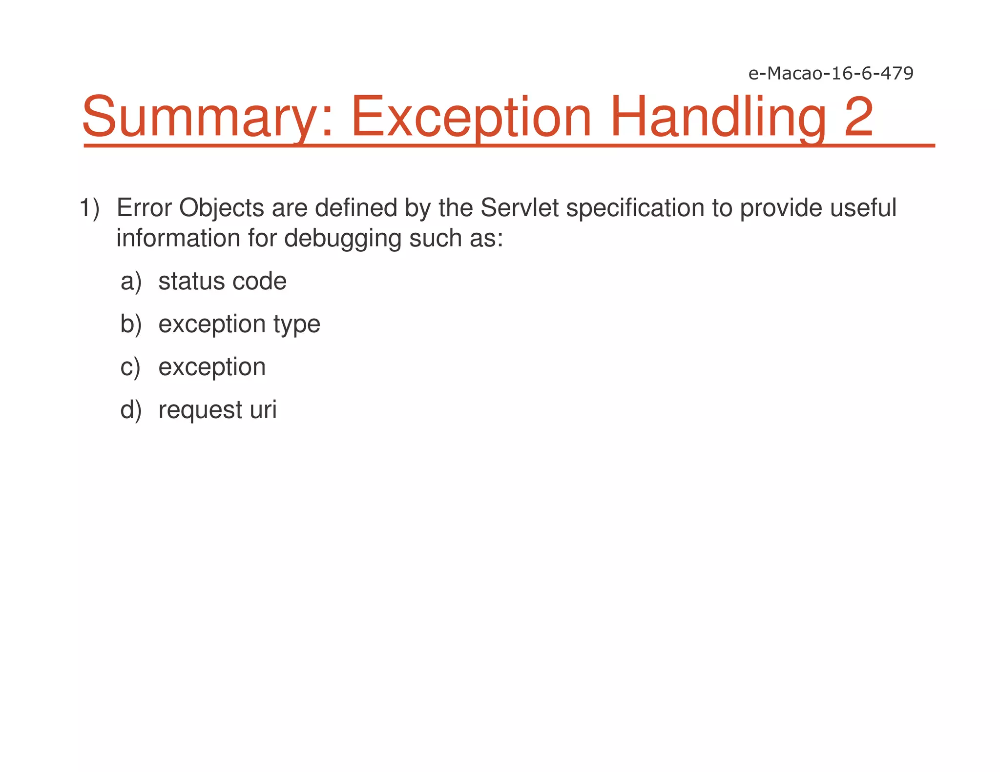 Summary: Exception Handling 2
1) Error Objects are defined by the Servlet specification to provide useful
information for debugging such as:
a) status code
b) exception type
c) exception
d) request uri
 