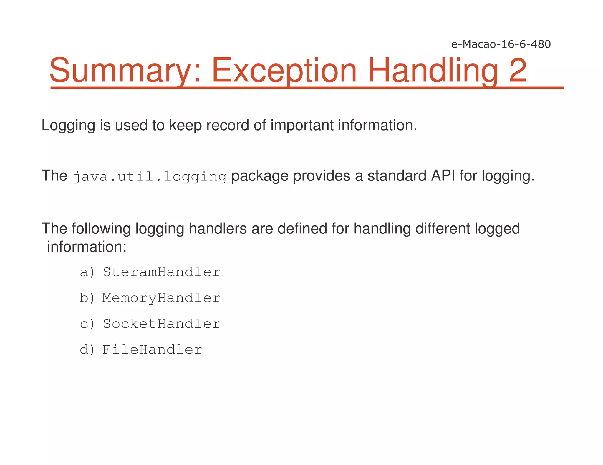 Summary: Exception Handling 2
Logging is used to keep record of important information.
The java.util.logging package provides a standard API for logging.
The following logging handlers are defined for handling different logged
information:
a) SteramHandler
b) MemoryHandler
c) SocketHandler
d) FileHandler
 