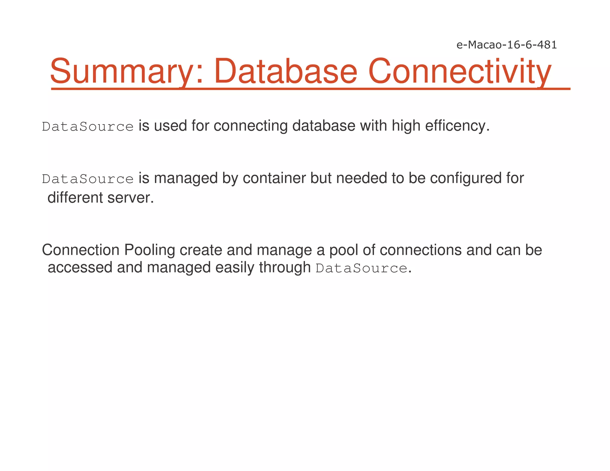Summary: Database Connectivity
DataSource is used for connecting database with high efficency.
DataSource is managed by container but needed to be configured for
different server.
Connection Pooling create and manage a pool of connections and can be
accessed and managed easily through DataSource.
 