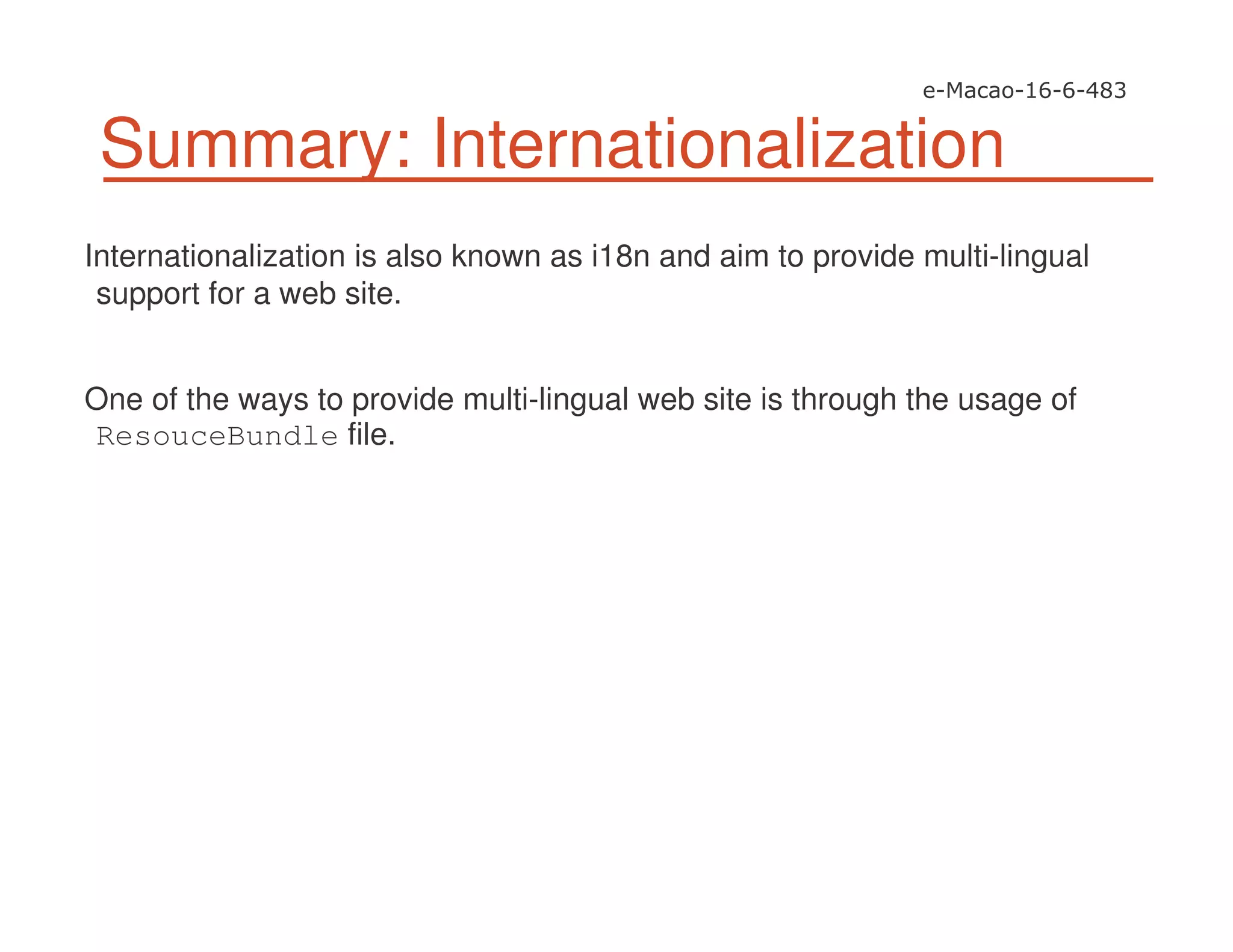 Summary: Internationalization
Internationalization is also known as i18n and aim to provide multi-lingual
support for a web site.
One of the ways to provide multi-lingual web site is through the usage of
ResouceBundle file.
 