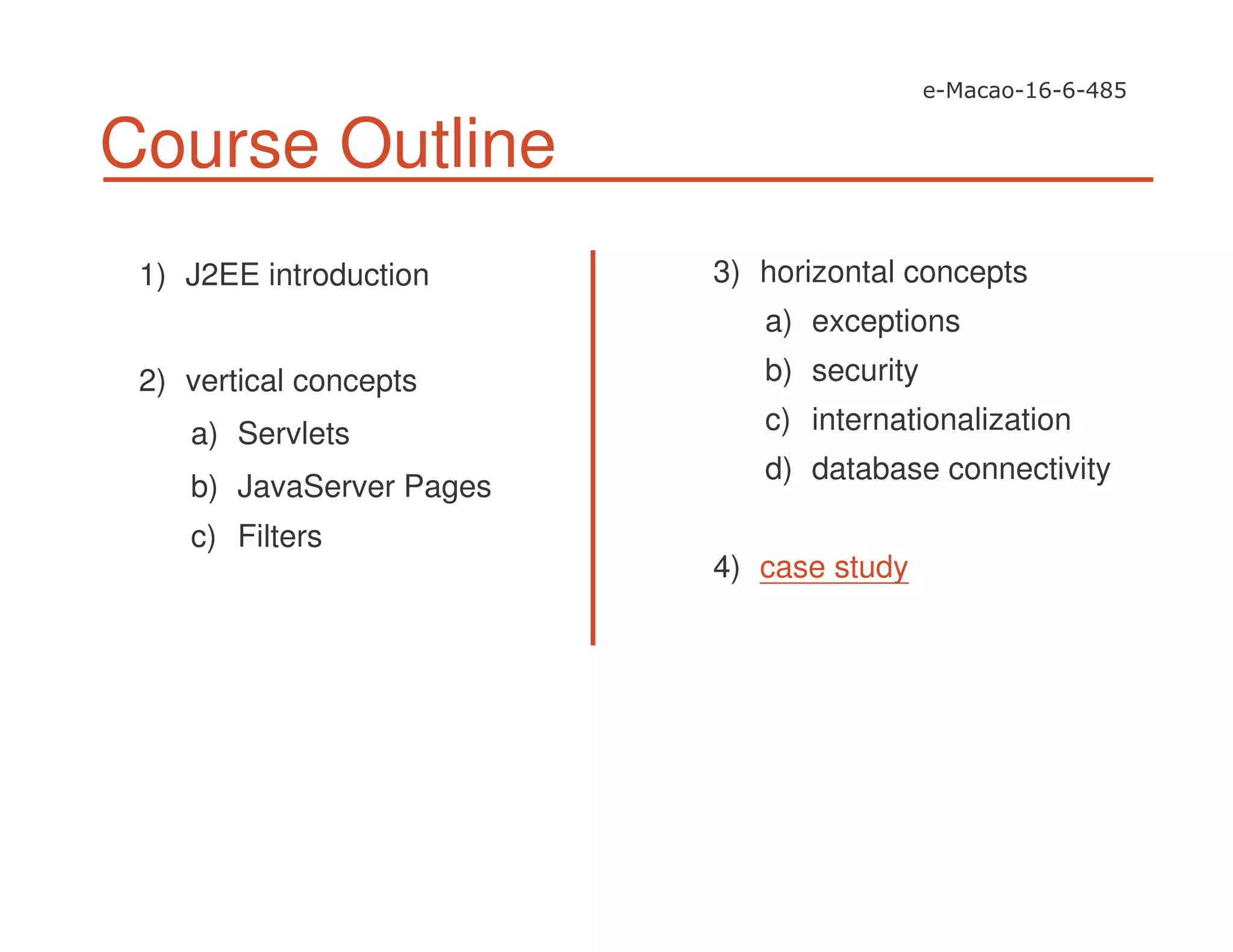 Course Outline
1) J2EE introduction
2) vertical concepts
a) Servlets
b) JavaServer Pages
c) Filters
3) horizontal concepts
a) exceptions
b) security
c) internationalization
d) database connectivity
4) case study
 