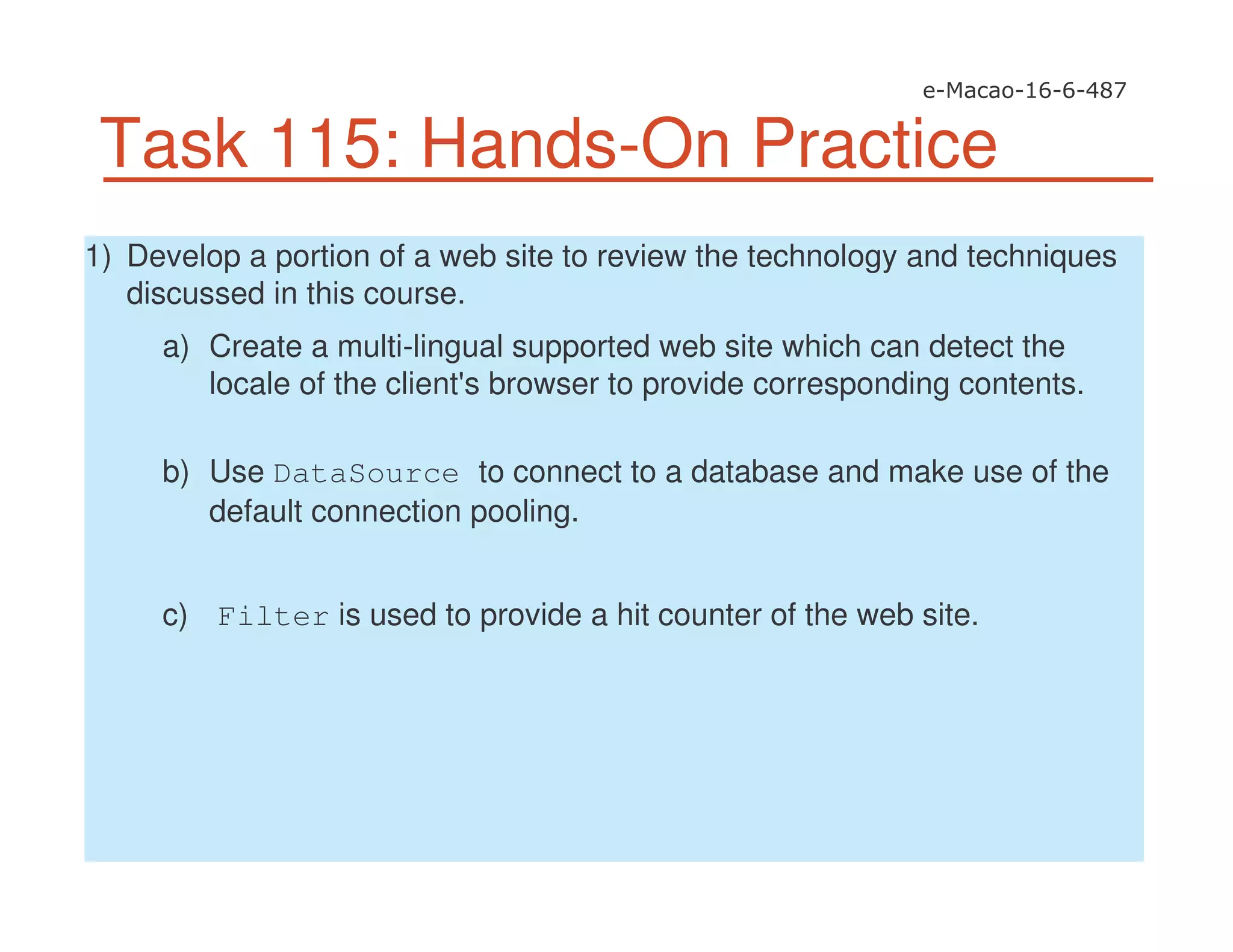 Task 115: Hands-On Practice
1) Develop a portion of a web site to review the technology and techniques
discussed in this course.
a) Create a multi-lingual supported web site which can detect the
locale of the client's browser to provide corresponding contents.
b) Use DataSource to connect to a database and make use of the
default connection pooling.
c) Filter is used to provide a hit counter of the web site.
 