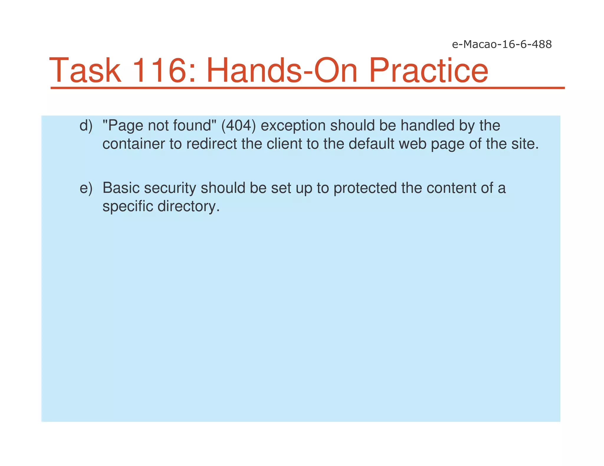 Task 116: Hands-On Practice
d) "Page not found" (404) exception should be handled by the
container to redirect the client to the default web page of the site.
e) Basic security should be set up to protected the content of a
specific directory.
 