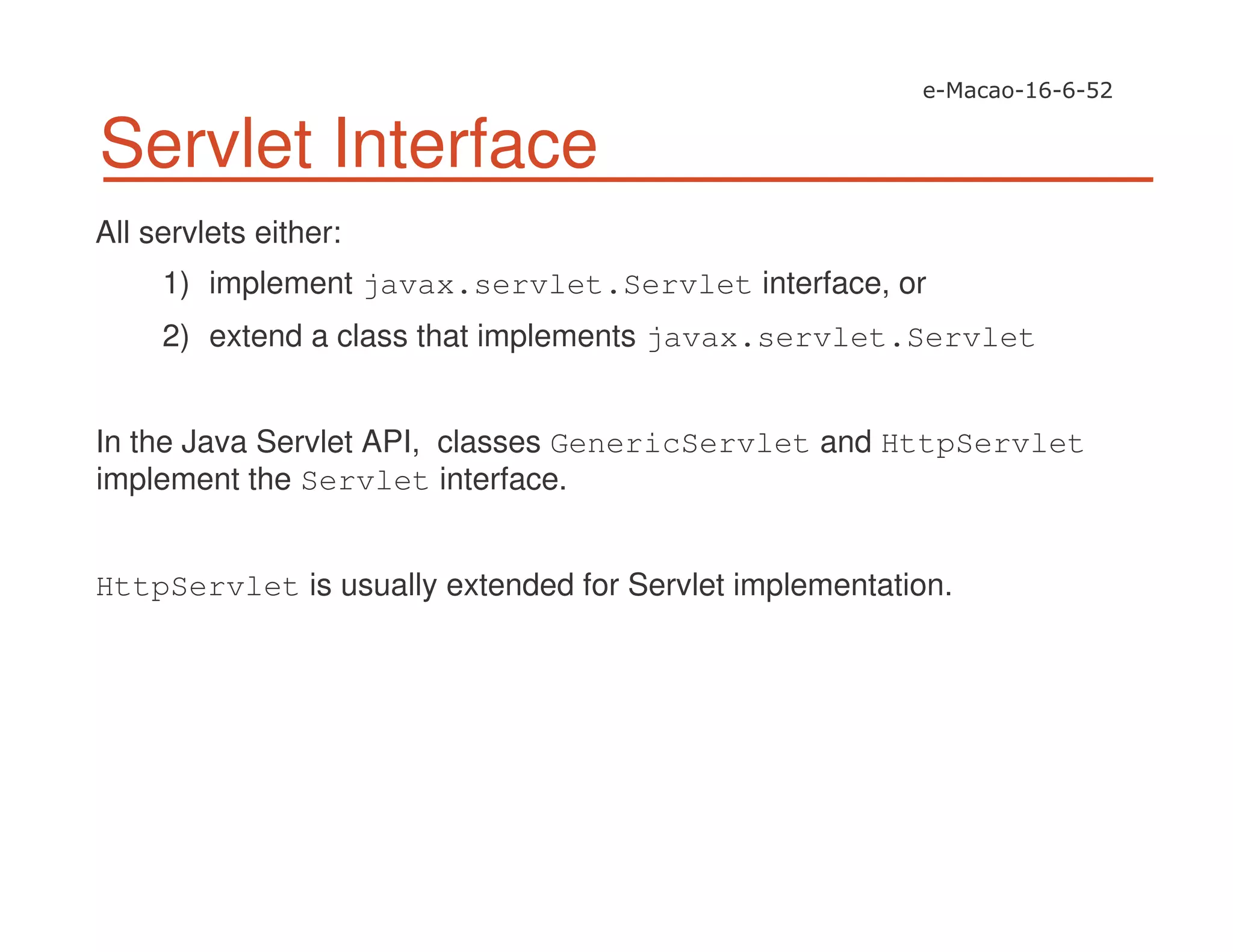 Servlet Interface
All servlets either:
1) implement javax.servlet.Servlet interface, or
2) extend a class that implements javax.servlet.Servlet
In the Java Servlet API, classes GenericServlet and HttpServlet
implement the Servlet interface.
HttpServlet is usually extended for Servlet implementation.
 