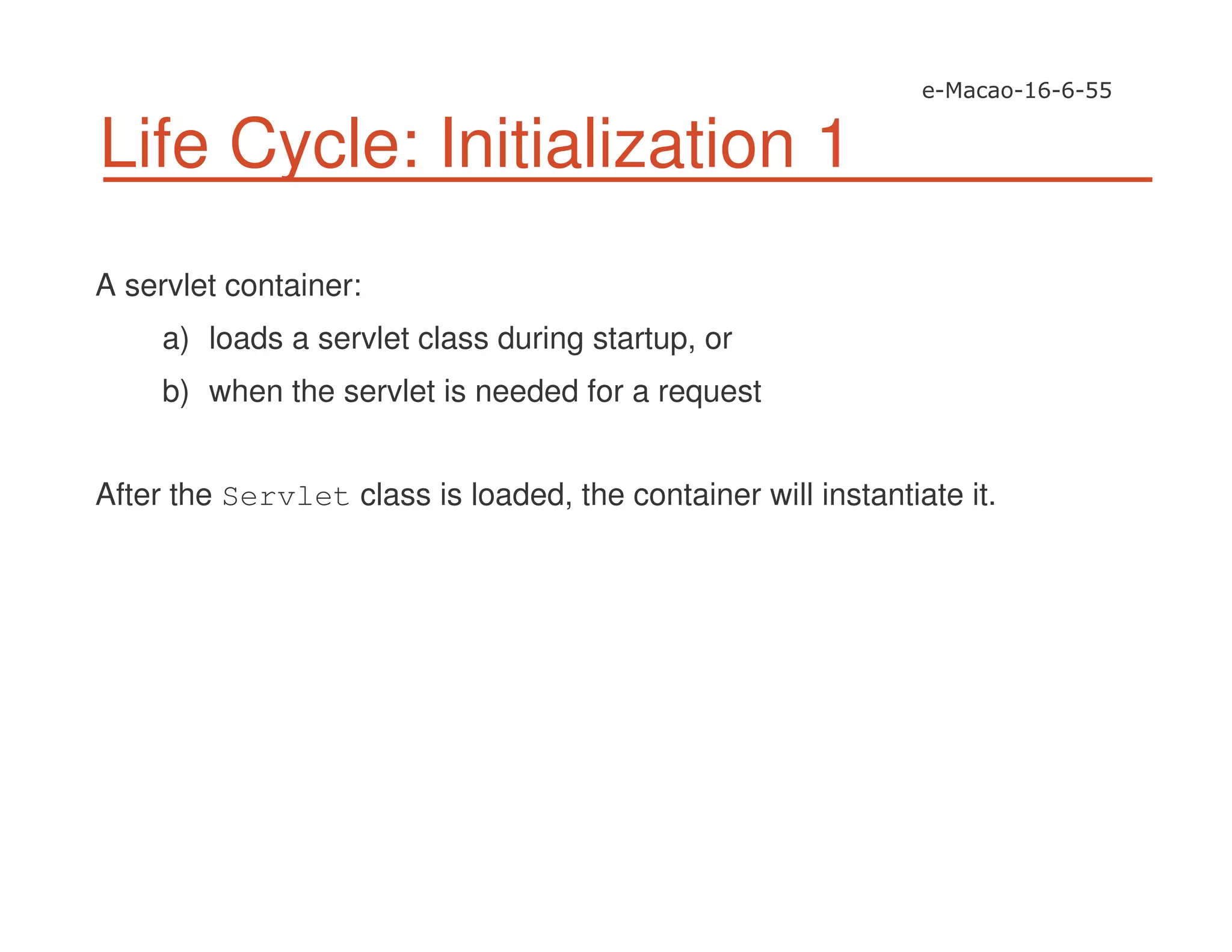 Life Cycle: Initialization 1
A servlet container:
a) loads a servlet class during startup, or
b) when the servlet is needed for a request
After the Servlet class is loaded, the container will instantiate it.
 