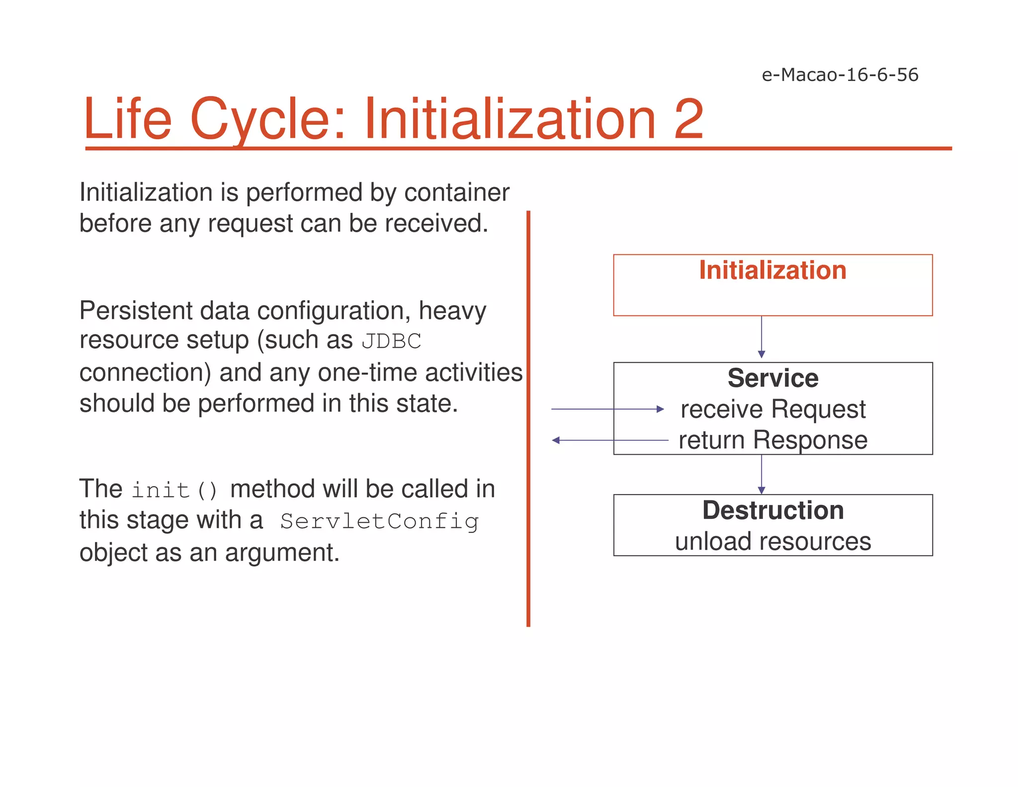 Life Cycle: Initialization 2
Initialization is performed by container
before any request can be received.
Persistent data configuration, heavy
resource setup (such as JDBC
connection) and any one-time activities
should be performed in this state.
The init() method will be called in
this stage with a ServletConfig
object as an argument.
Service
receive Request
return Response
Destruction
unload resources
Initialization
 