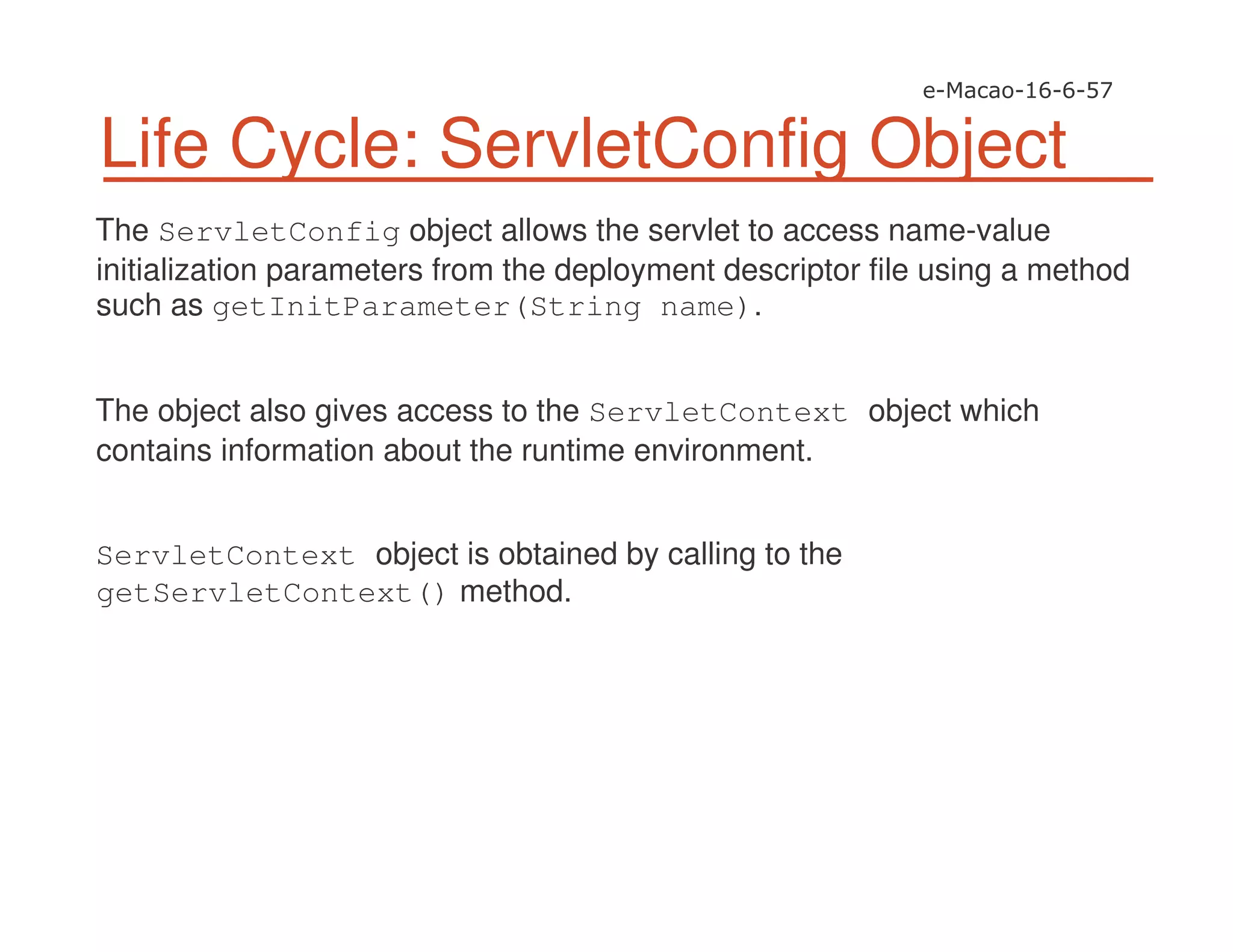 Life Cycle: ServletConfig Object
The ServletConfig object allows the servlet to access name-value
initialization parameters from the deployment descriptor file using a method
such as getInitParameter(String name).
The object also gives access to the ServletContext object which
contains information about the runtime environment.
ServletContext object is obtained by calling to the
getServletContext() method.
 