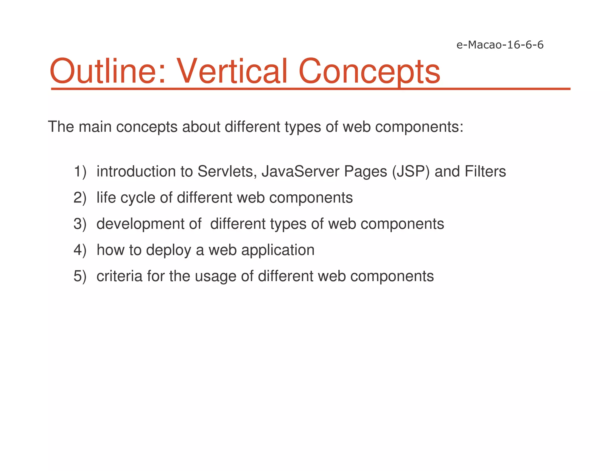 Outline: Vertical Concepts
The main concepts about different types of web components:
1) introduction to Servlets, JavaServer Pages (JSP) and Filters
2) life cycle of different web components
3) development of different types of web components
4) how to deploy a web application
5) criteria for the usage of different web components
 