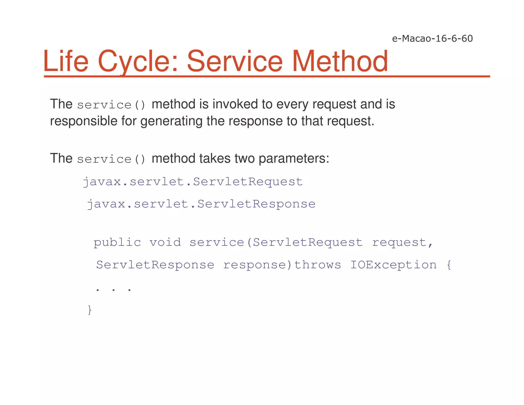 Life Cycle: Service Method
The service() method is invoked to every request and is
responsible for generating the response to that request.
The service() method takes two parameters:
javax.servlet.ServletRequest
javax.servlet.ServletResponse
public void service(ServletRequest request,
ServletResponse response)throws IOException {
. . .
}
 