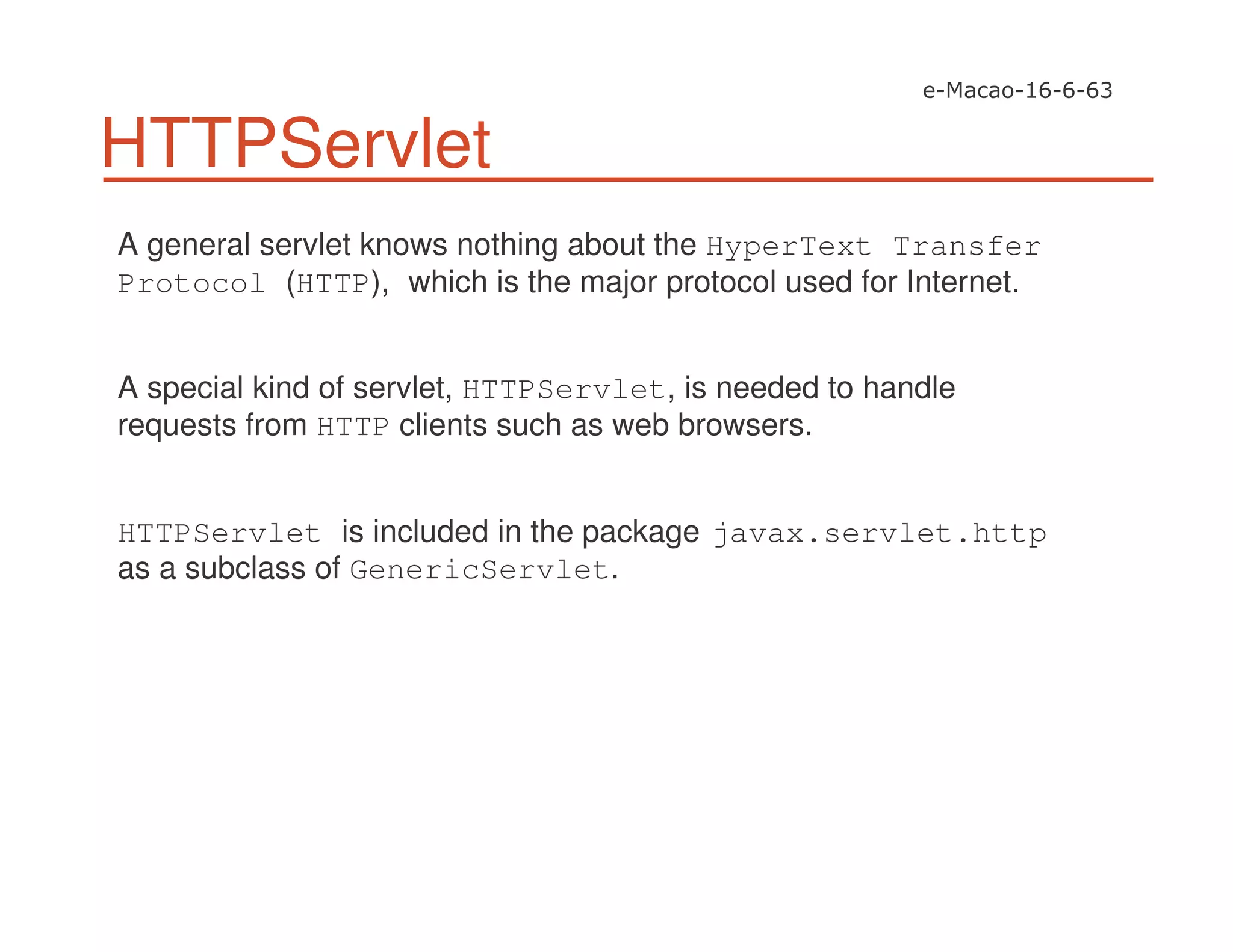 HTTPServlet
A general servlet knows nothing about the HyperText Transfer
Protocol (HTTP), which is the major protocol used for Internet.
A special kind of servlet, HTTPServlet, is needed to handle
requests from HTTP clients such as web browsers.
HTTPServlet is included in the package javax.servlet.http
as a subclass of GenericServlet.
 