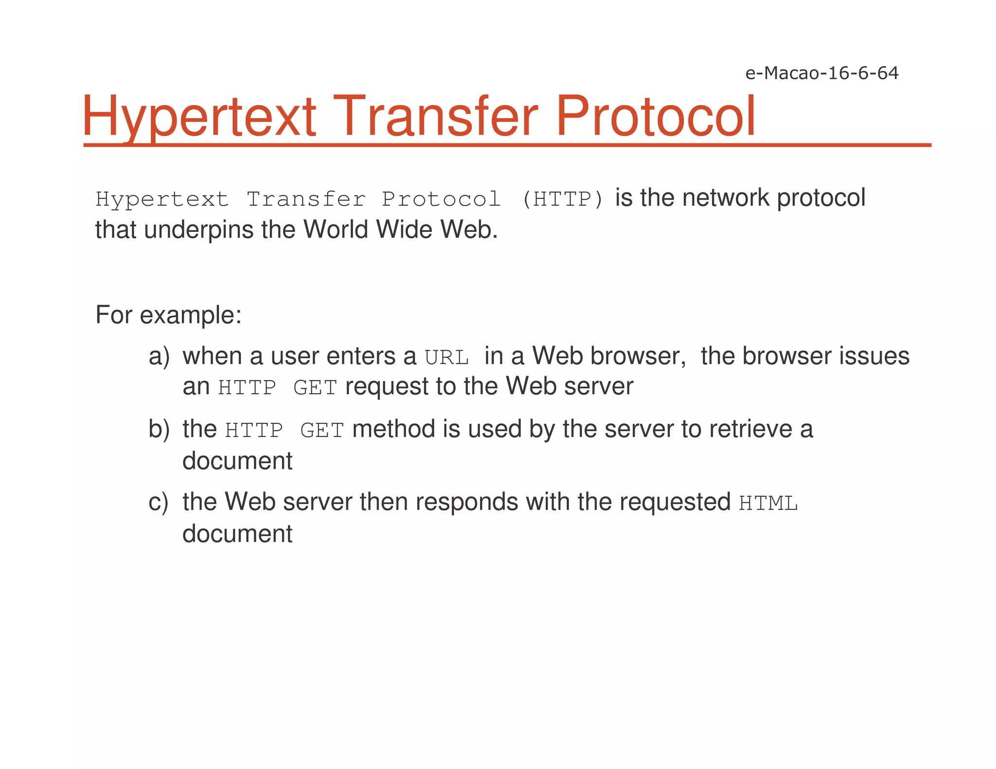 Hypertext Transfer Protocol
Hypertext Transfer Protocol (HTTP) is the network protocol
that underpins the World Wide Web.
For example:
a) when a user enters a URL in a Web browser, the browser issues
an HTTP GET request to the Web server
b) the HTTP GET method is used by the server to retrieve a
document
c) the Web server then responds with the requested HTML
document
 