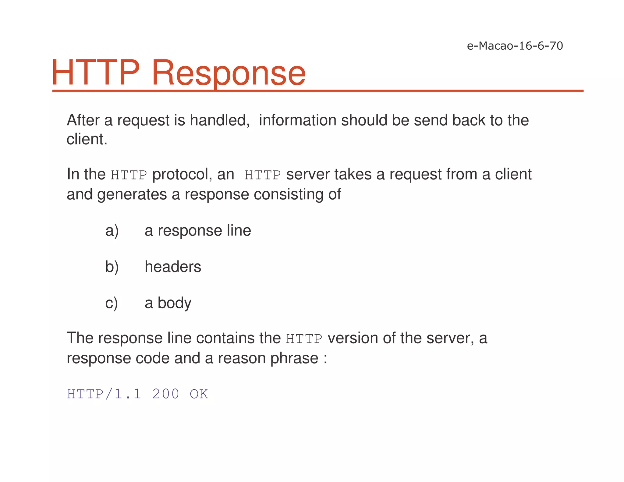 HTTP Response
After a request is handled, information should be send back to the
client.
In the HTTP protocol, an HTTP server takes a request from a client
and generates a response consisting of
a) a response line
b) headers
c) a body
The response line contains the HTTP version of the server, a
response code and a reason phrase :
HTTP/1.1 200 OK
 