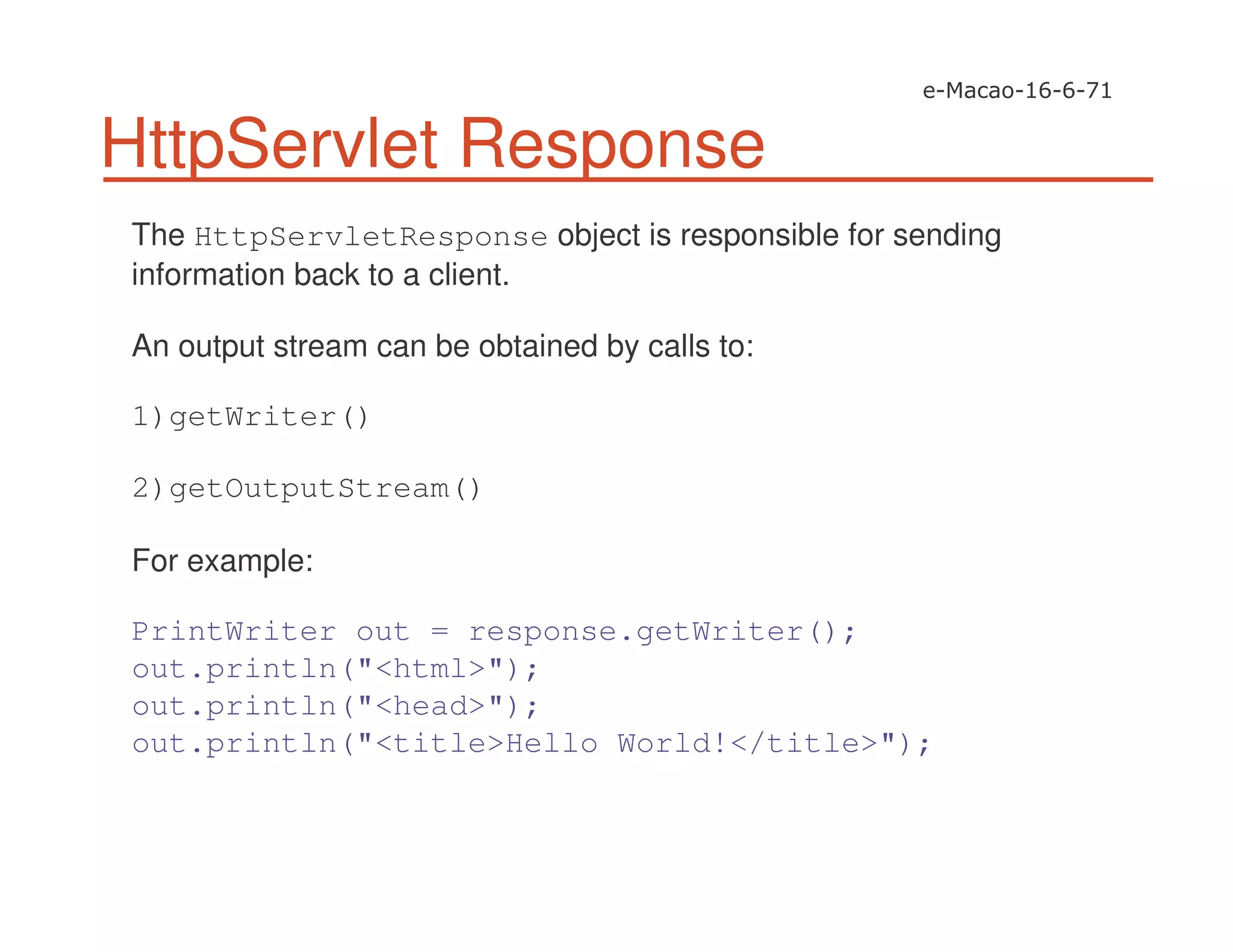 HttpServlet Response
The HttpServletResponse object is responsible for sending
information back to a client.
An output stream can be obtained by calls to:
1)getWriter()
2)getOutputStream()
For example:
PrintWriter out = response.getWriter();
out.println("<html>");
out.println("<head>");
out.println("<title>Hello World!</title>");
 