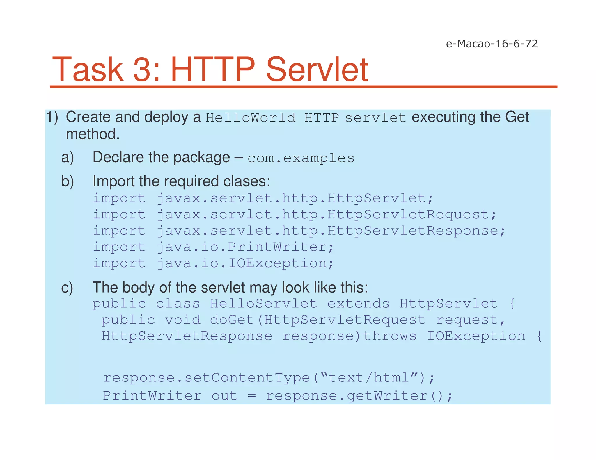 Task 3: HTTP Servlet
1) Create and deploy a HelloWorld HTTP servlet executing the Get
method.
a) Declare the package – com.examples
b) Import the required clases:
import javax.servlet.http.HttpServlet;
import javax.servlet.http.HttpServletRequest;
import javax.servlet.http.HttpServletResponse;
import java.io.PrintWriter;
import java.io.IOException;
c) The body of the servlet may look like this:
public class HelloServlet extends HttpServlet {
public void doGet(HttpServletRequest request,
HttpServletResponse response)throws IOException {
response.setContentType(“text/html”);
PrintWriter out = response.getWriter();
 
