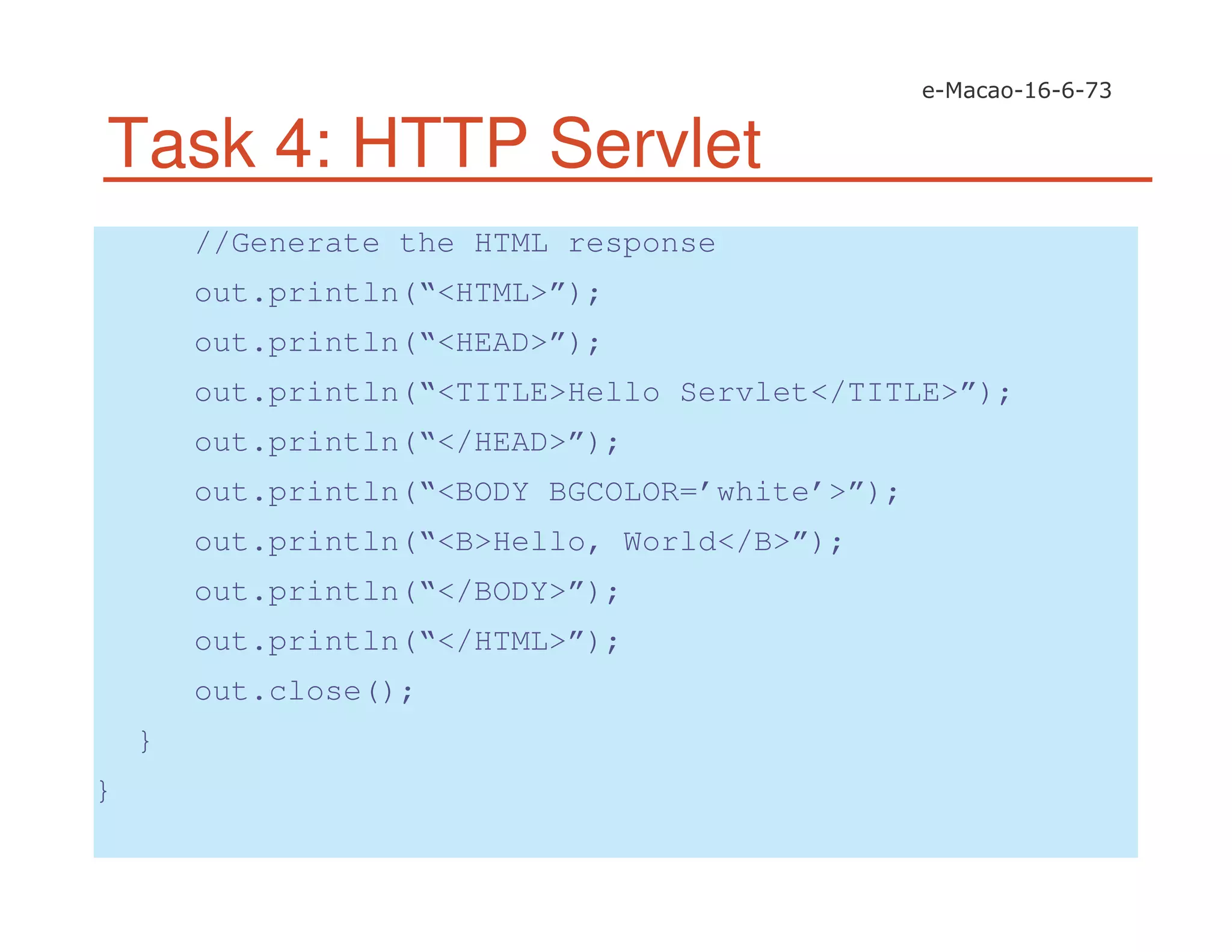 Task 4: HTTP Servlet
//Generate the HTML response
out.println(“<HTML>”);
out.println(“<HEAD>”);
out.println(“<TITLE>Hello Servlet</TITLE>”);
out.println(“</HEAD>”);
out.println(“<BODY BGCOLOR=’white’>”);
out.println(“<B>Hello, World</B>”);
out.println(“</BODY>”);
out.println(“</HTML>”);
out.close();
}
}
 