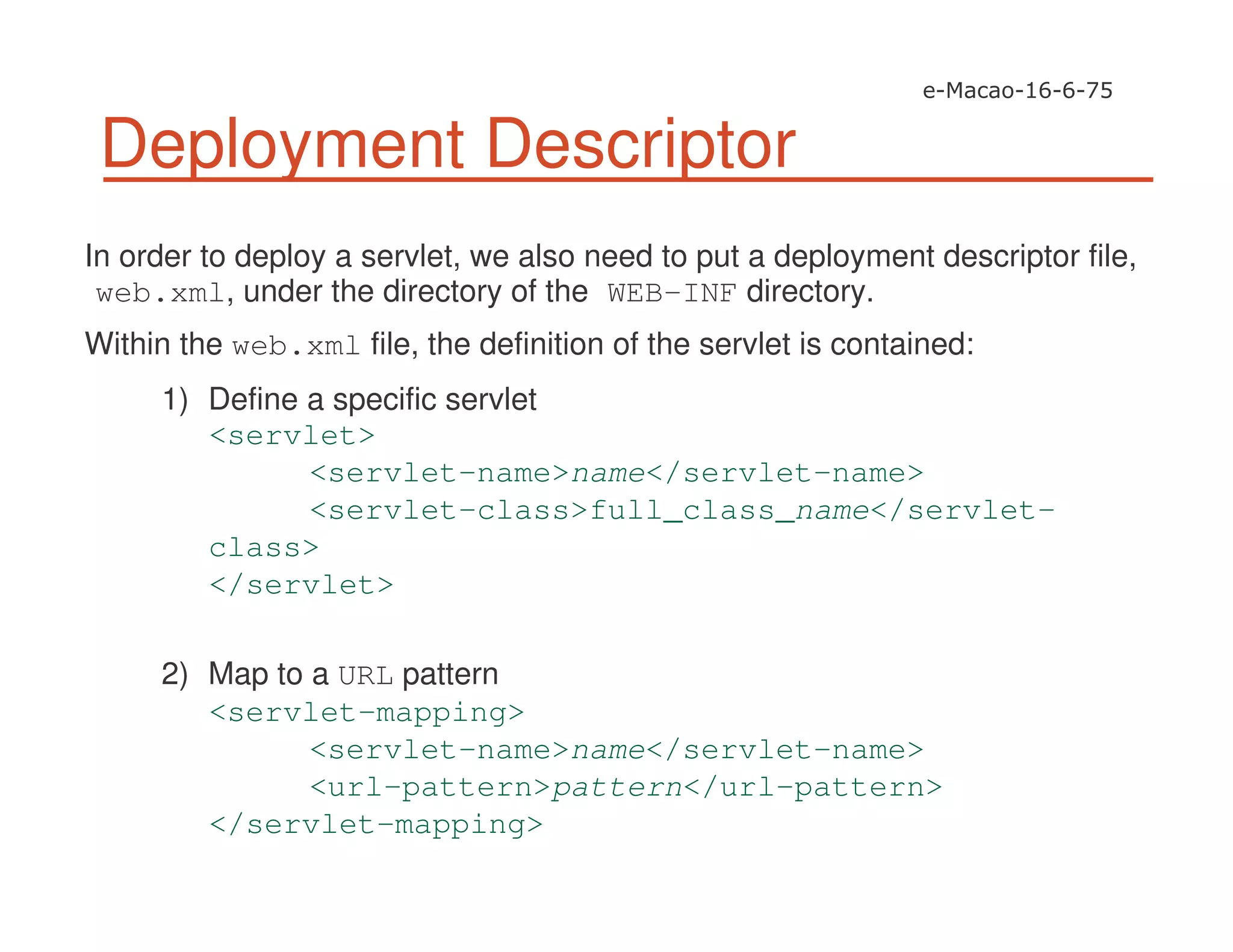 Deployment Descriptor
In order to deploy a servlet, we also need to put a deployment descriptor file,
web.xml, under the directory of the WEB-INF directory.
Within the web.xml file, the definition of the servlet is contained:
1) Define a specific servlet
<servlet>
<servlet-name>name</servlet-name>
<servlet-class>full_class_name</servlet-
class>
</servlet>
2) Map to a URL pattern
<servlet-mapping>
<servlet-name>name</servlet-name>
<url-pattern>pattern</url-pattern>
</servlet-mapping>
 