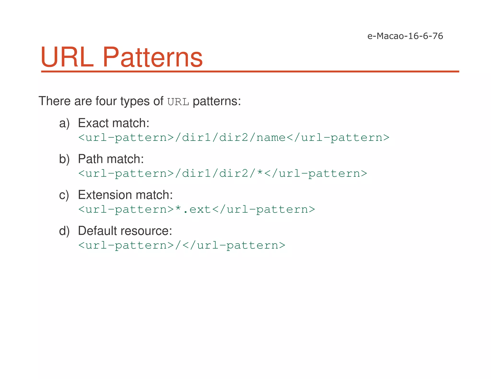 URL Patterns
There are four types of URL patterns:
a) Exact match:
<url-pattern>/dir1/dir2/name</url-pattern>
b) Path match:
<url-pattern>/dir1/dir2/*</url-pattern>
c) Extension match:
<url-pattern>*.ext</url-pattern>
d) Default resource:
<url-pattern>/</url-pattern>
 