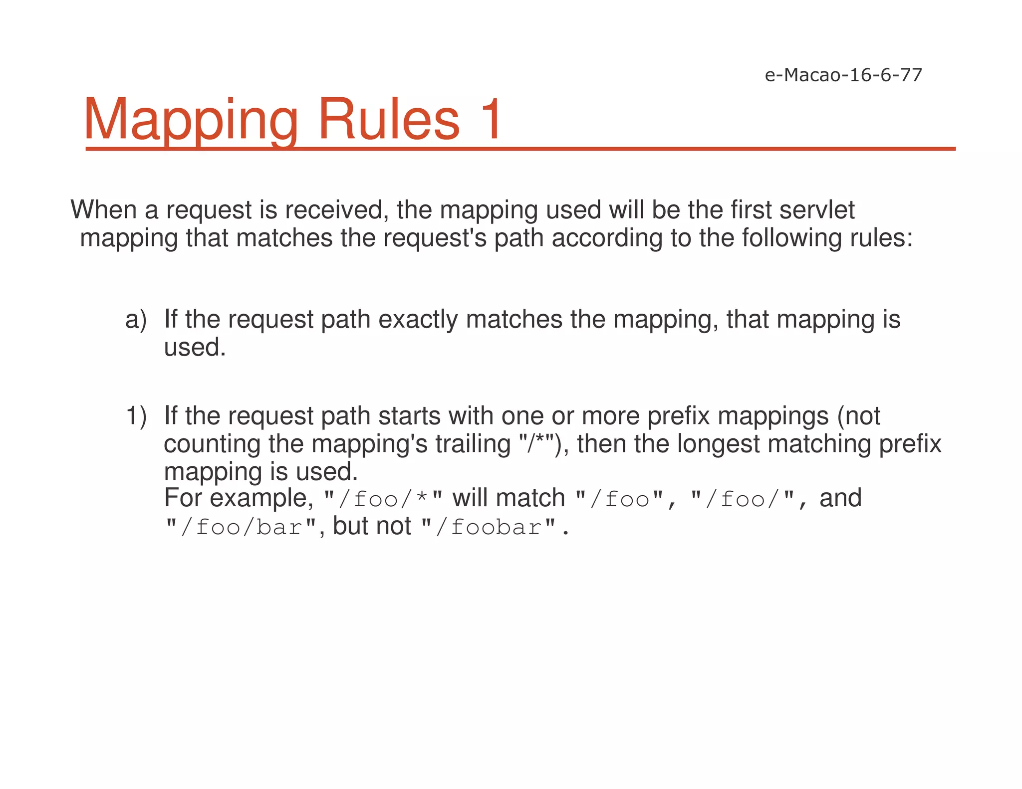 Mapping Rules 1
When a request is received, the mapping used will be the first servlet
mapping that matches the request's path according to the following rules:
a) If the request path exactly matches the mapping, that mapping is
used.
1) If the request path starts with one or more prefix mappings (not
counting the mapping's trailing "/*"), then the longest matching prefix
mapping is used.
For example, "/foo/*" will match "/foo", "/foo/", and
"/foo/bar", but not "/foobar".
 