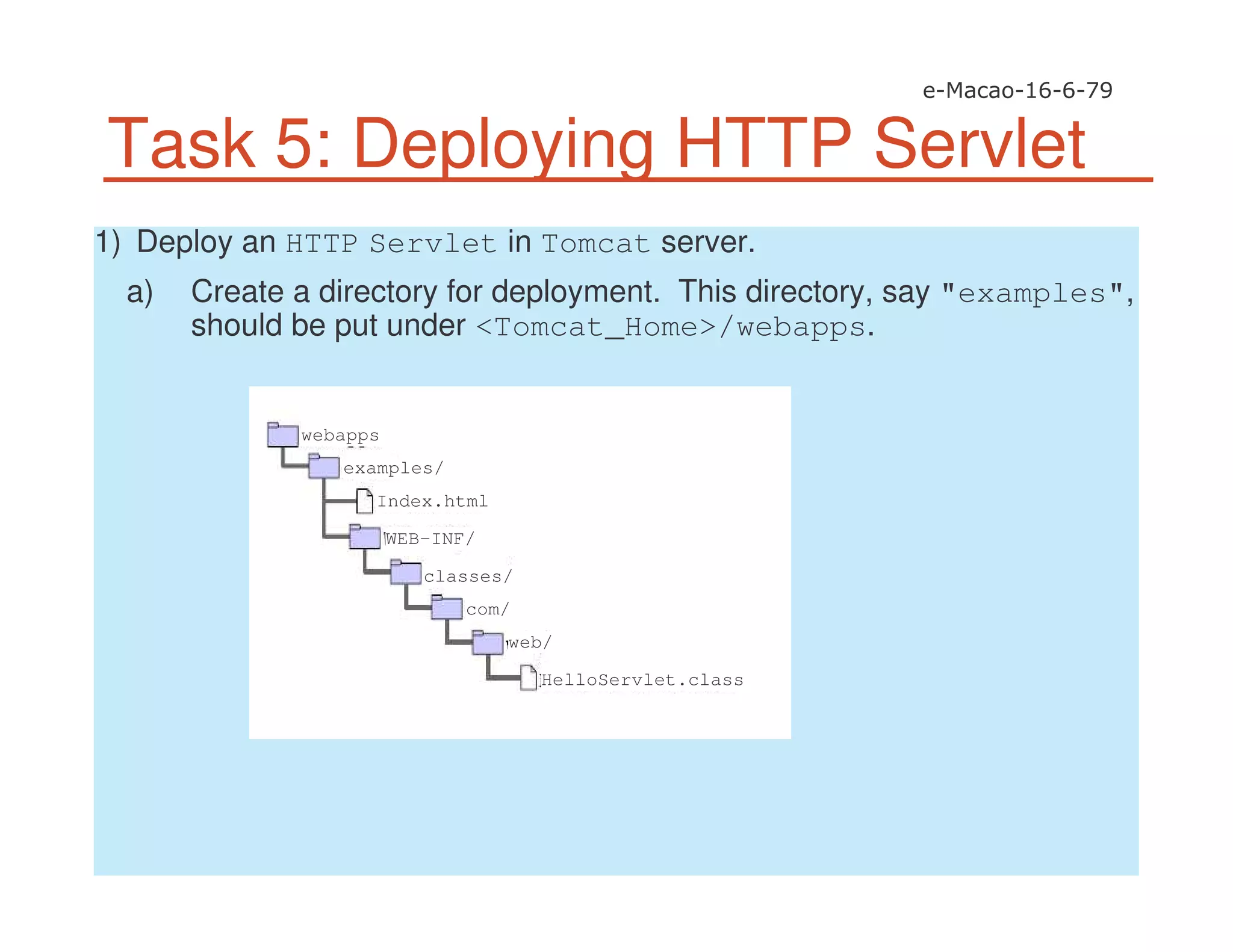 Task 5: Deploying HTTP Servlet
1) Deploy an HTTP Servlet in Tomcat server.
a) Create a directory for deployment. This directory, say "examples",
should be put under <Tomcat_Home>/webapps.
examples/
webapps
Index.html
WEB-INF/
classes/
com/
web/
HelloServlet.class
 