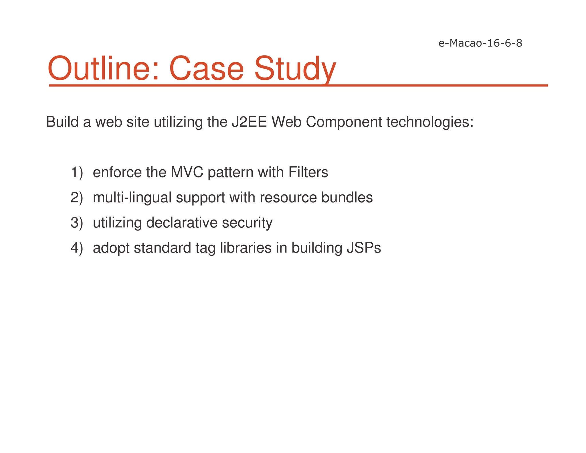 Outline: Case Study
Build a web site utilizing the J2EE Web Component technologies:
1) enforce the MVC pattern with Filters
2) multi-lingual support with resource bundles
3) utilizing declarative security
4) adopt standard tag libraries in building JSPs
 