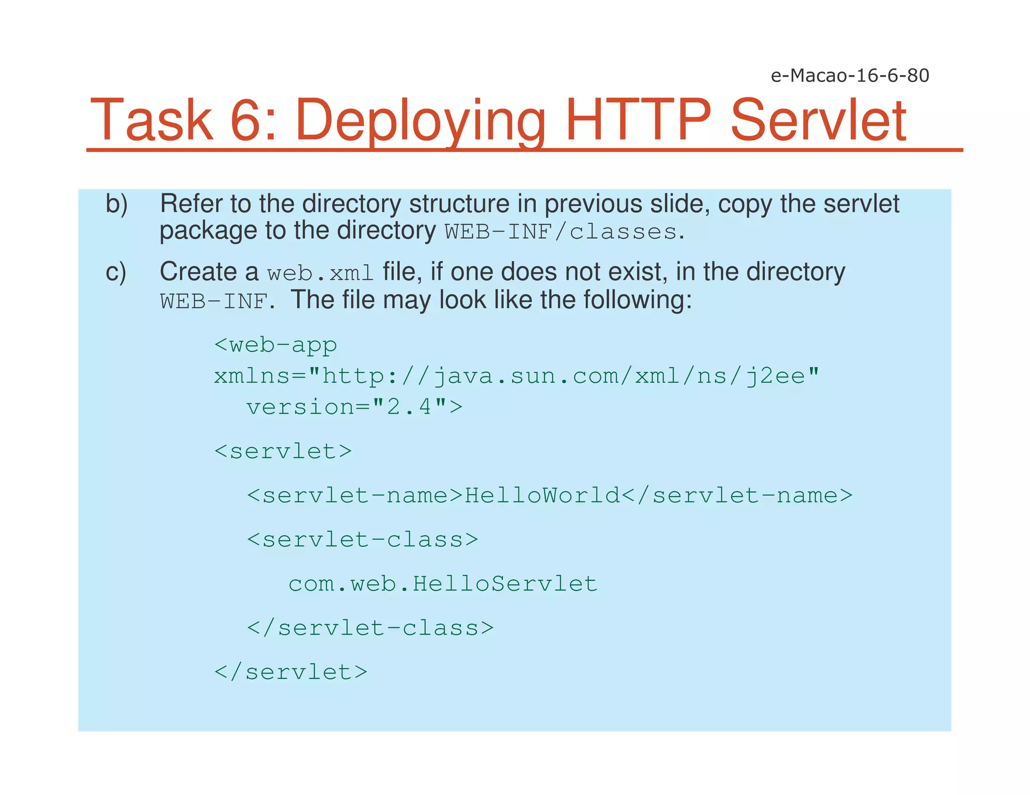 Task 6: Deploying HTTP Servlet
b) Refer to the directory structure in previous slide, copy the servlet
package to the directory WEB-INF/classes.
c) Create a web.xml file, if one does not exist, in the directory
WEB-INF. The file may look like the following:
<web-app
xmlns="http://java.sun.com/xml/ns/j2ee"
version="2.4">
<servlet>
<servlet-name>HelloWorld</servlet-name>
<servlet-class>
com.web.HelloServlet
</servlet-class>
</servlet>
 