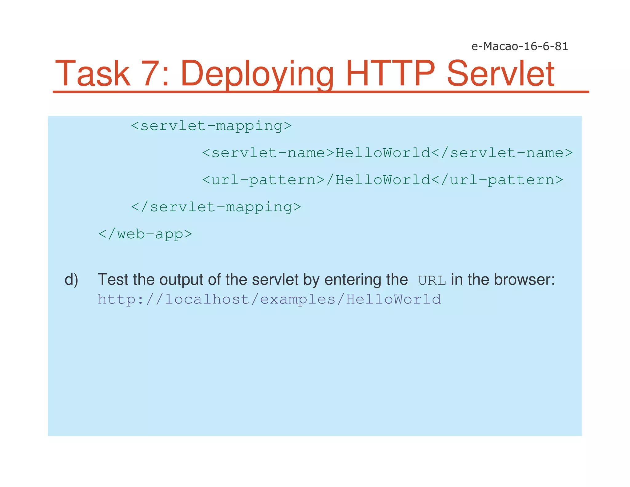 Task 7: Deploying HTTP Servlet
<servlet-mapping>
<servlet-name>HelloWorld</servlet-name>
<url-pattern>/HelloWorld</url-pattern>
</servlet-mapping>
</web-app>
d) Test the output of the servlet by entering the URL in the browser:
http://localhost/examples/HelloWorld
 