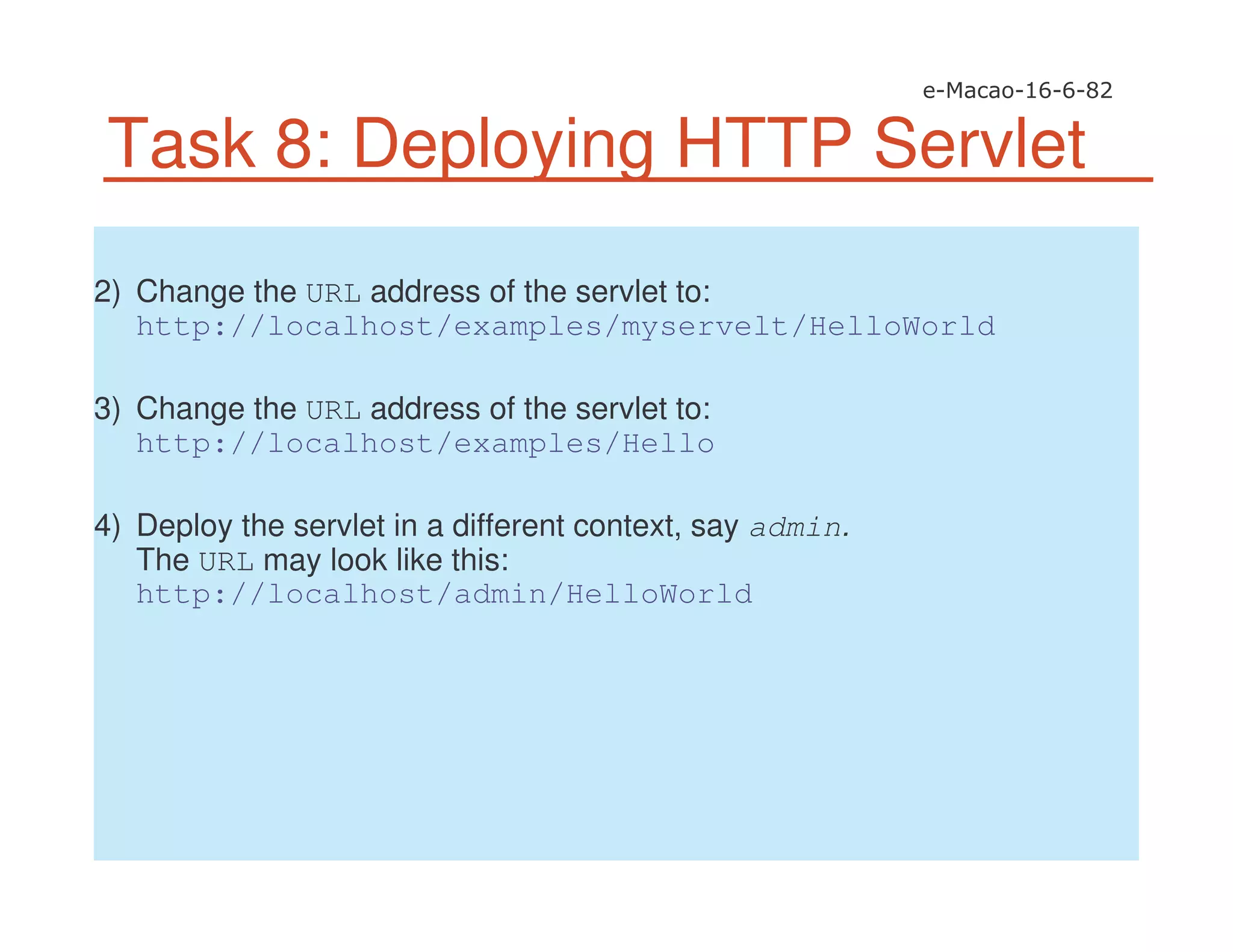 Task 8: Deploying HTTP Servlet
2) Change the URL address of the servlet to:
http://localhost/examples/myservelt/HelloWorld
3) Change the URL address of the servlet to:
http://localhost/examples/Hello
4) Deploy the servlet in a different context, say admin.
The URL may look like this:
http://localhost/admin/HelloWorld
 