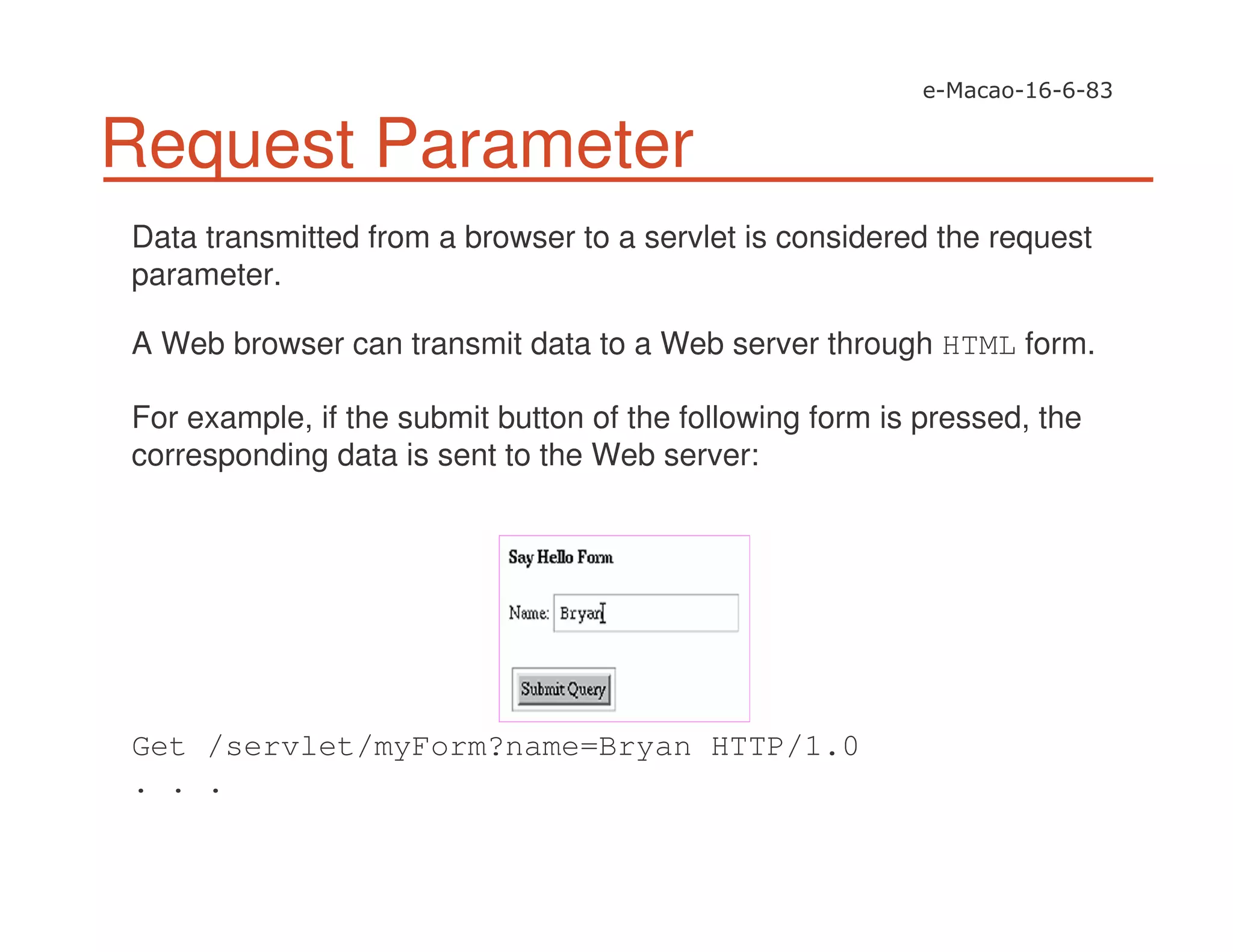 Request Parameter
Data transmitted from a browser to a servlet is considered the request
parameter.
A Web browser can transmit data to a Web server through HTML form.
For example, if the submit button of the following form is pressed, the
corresponding data is sent to the Web server:
Get /servlet/myForm?name=Bryan HTTP/1.0
. . .
 