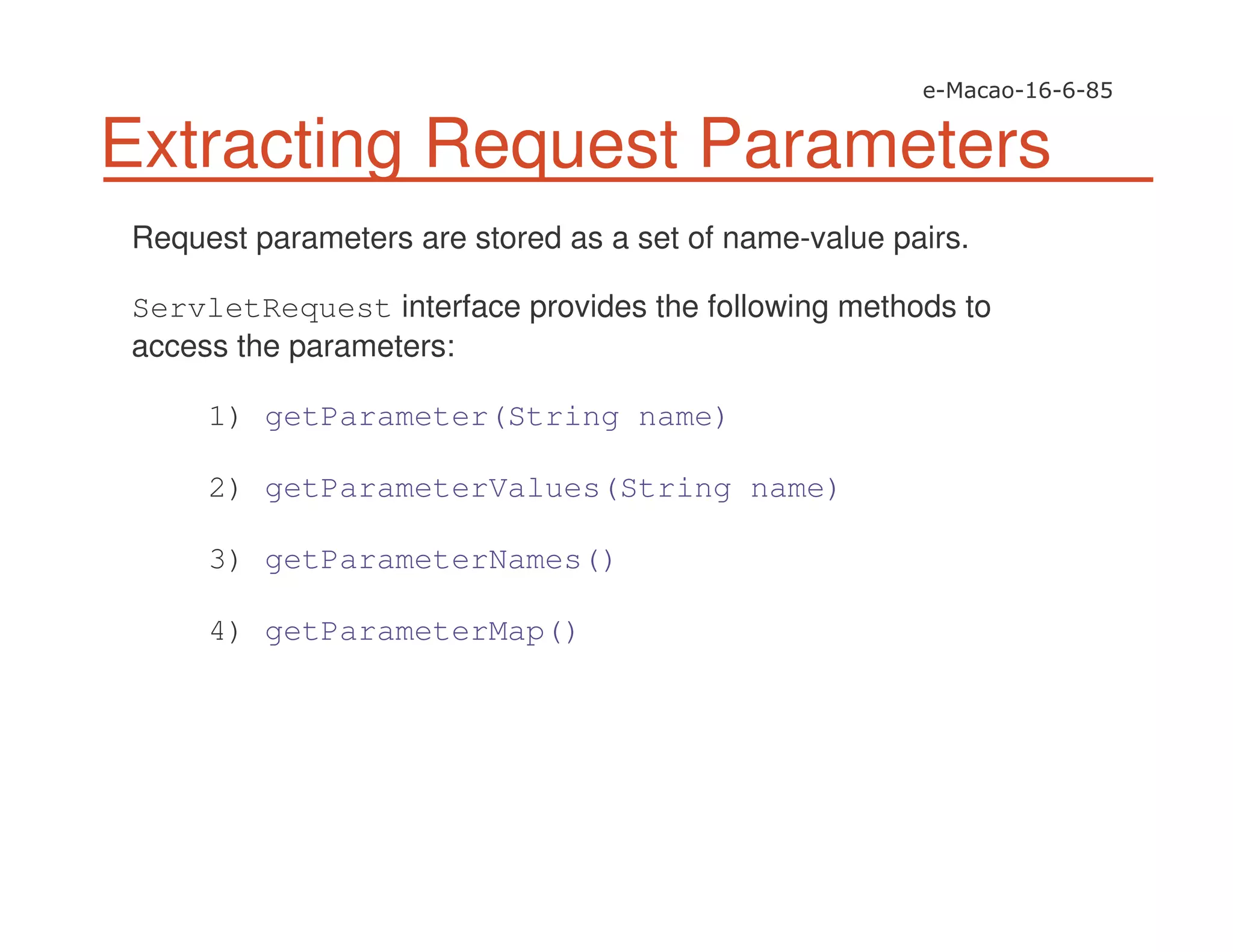 Extracting Request Parameters
Request parameters are stored as a set of name-value pairs.
ServletRequest interface provides the following methods to
access the parameters:
1) getParameter(String name)
2) getParameterValues(String name)
3) getParameterNames()
4) getParameterMap()
 