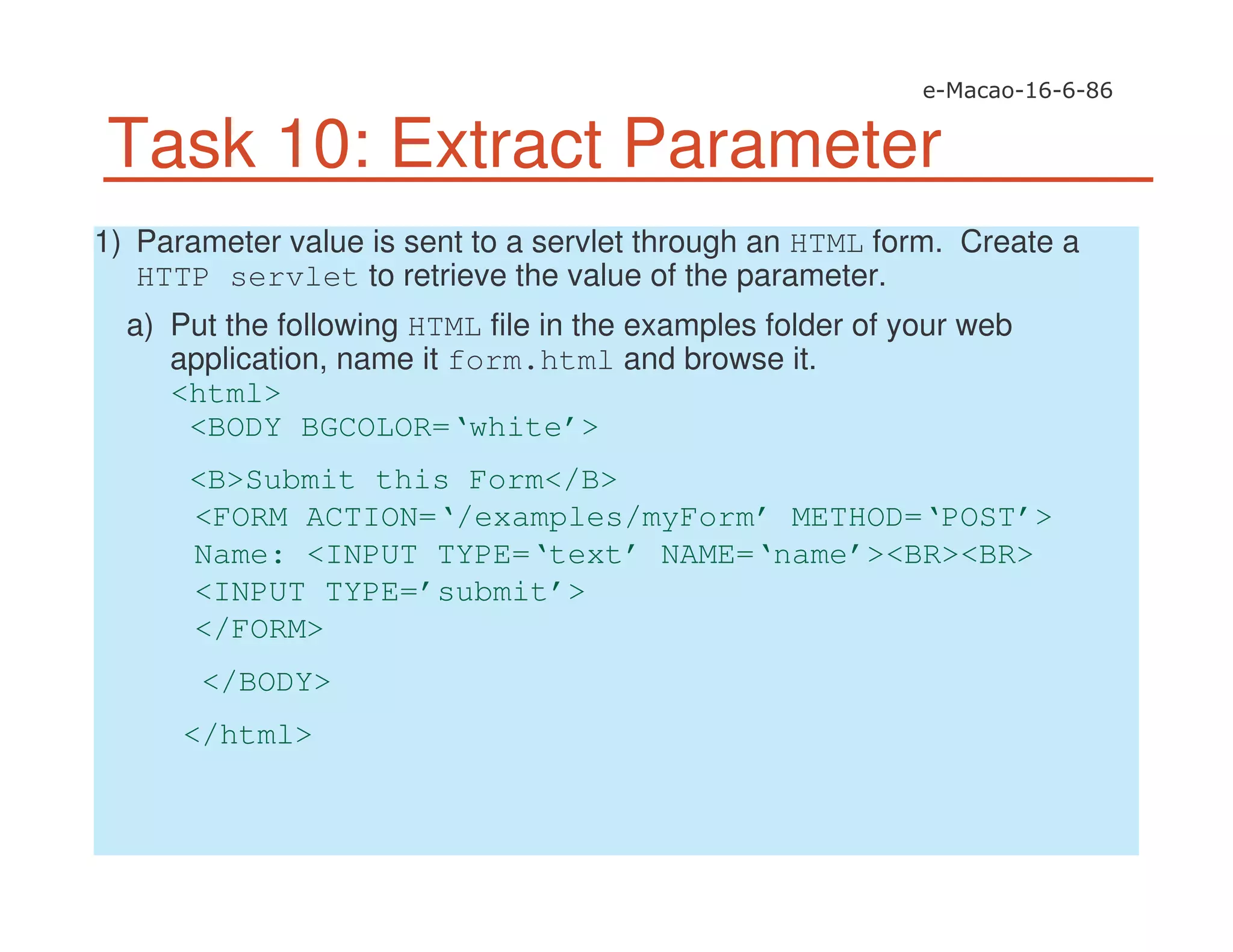 Task 10: Extract Parameter
1) Parameter value is sent to a servlet through an HTML form. Create a
HTTP servlet to retrieve the value of the parameter.
a) Put the following HTML file in the examples folder of your web
application, name it form.html and browse it.
<html>
<BODY BGCOLOR=‘white’>
<B>Submit this Form</B>
<FORM ACTION=‘/examples/myForm’ METHOD=‘POST’>
Name: <INPUT TYPE=‘text’ NAME=‘name’><BR><BR>
<INPUT TYPE=’submit’>
</FORM>
</BODY>
</html>
 