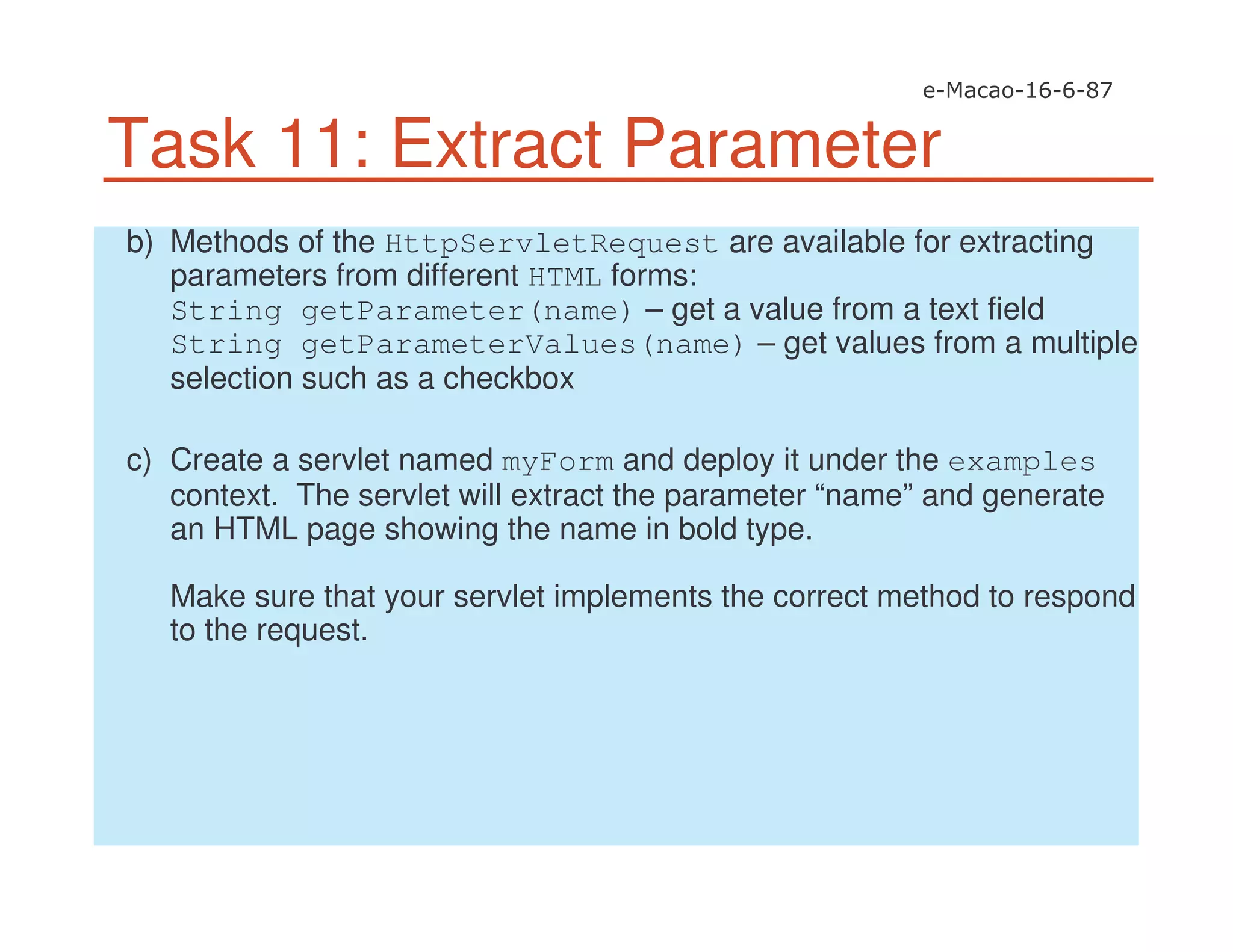 Task 11: Extract Parameter
b) Methods of the HttpServletRequest are available for extracting
parameters from different HTML forms:
String getParameter(name) – get a value from a text field
String getParameterValues(name) – get values from a multiple
selection such as a checkbox
c) Create a servlet named myForm and deploy it under the examples
context. The servlet will extract the parameter “name” and generate
an HTML page showing the name in bold type.
Make sure that your servlet implements the correct method to respond
to the request.
 