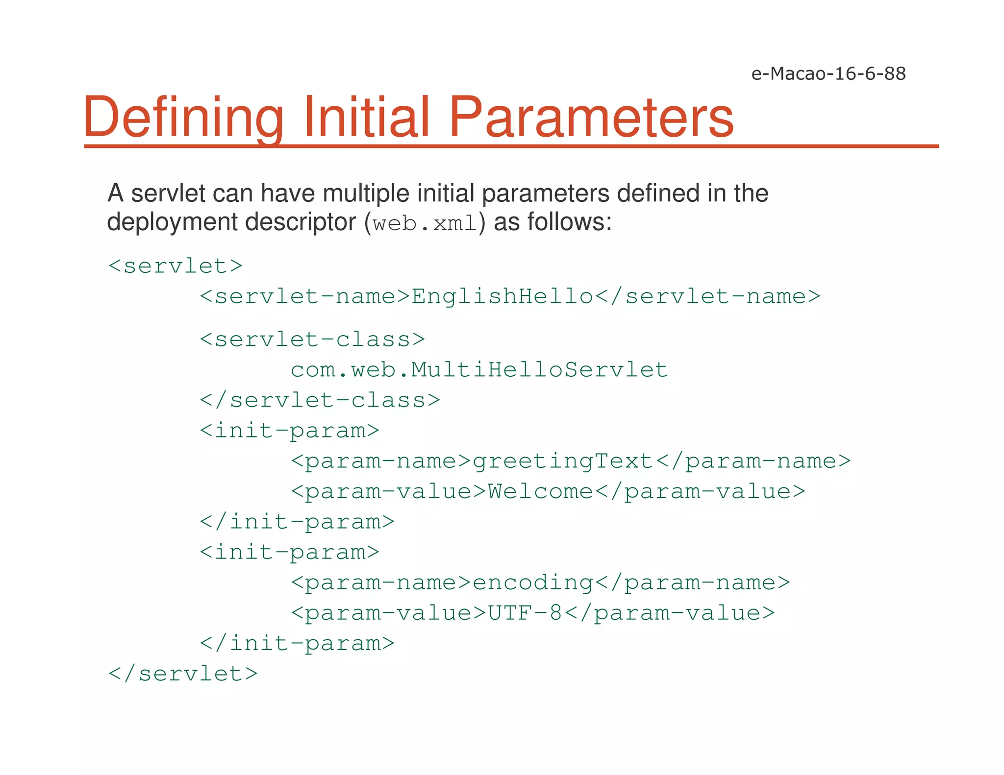 Defining Initial Parameters
A servlet can have multiple initial parameters defined in the
deployment descriptor (web.xml) as follows:
<servlet>
<servlet-name>EnglishHello</servlet-name>
<servlet-class>
com.web.MultiHelloServlet
</servlet-class>
<init-param>
<param-name>greetingText</param-name>
<param-value>Welcome</param-value>
</init-param>
<init-param>
<param-name>encoding</param-name>
<param-value>UTF-8</param-value>
</init-param>
</servlet>
 
