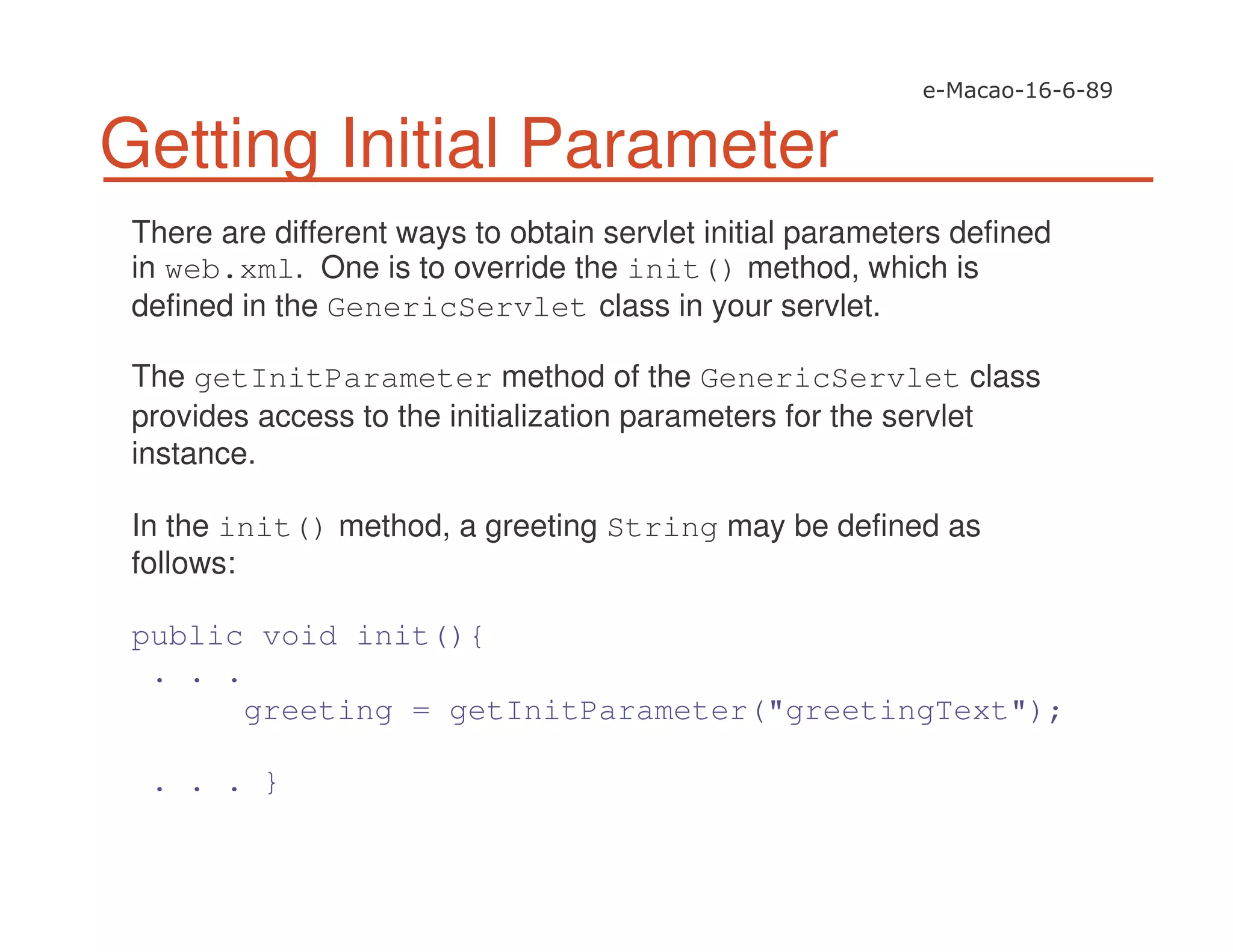 Getting Initial Parameter
There are different ways to obtain servlet initial parameters defined
in web.xml. One is to override the init() method, which is
defined in the GenericServlet class in your servlet.
The getInitParameter method of the GenericServlet class
provides access to the initialization parameters for the servlet
instance.
In the init() method, a greeting String may be defined as
follows:
public void init(){
. . .
greeting = getInitParameter("greetingText");
. . . }
 
