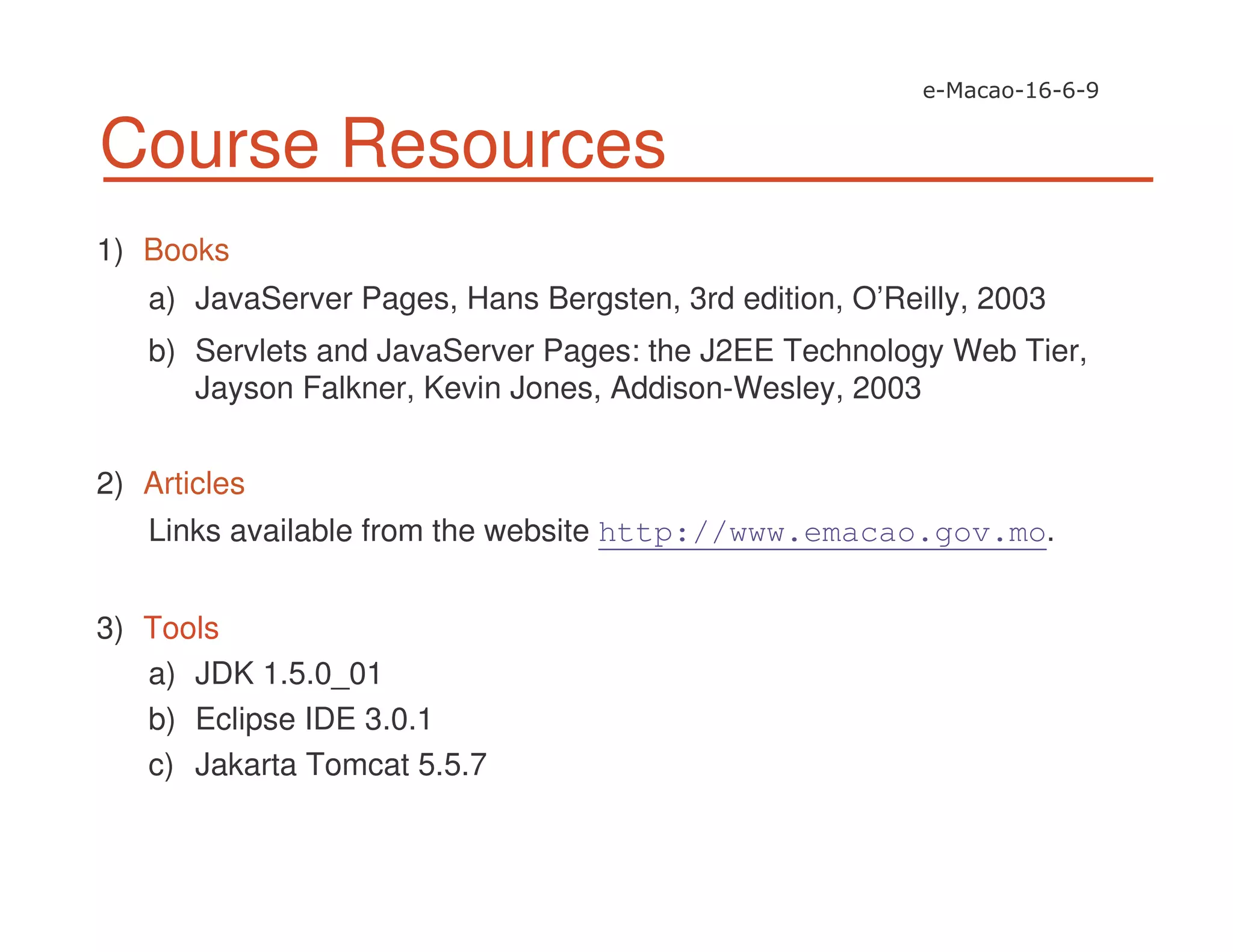 Course Resources
1) Books
a) JavaServer Pages, Hans Bergsten, 3rd edition, O’Reilly, 2003
b) Servlets and JavaServer Pages: the J2EE Technology Web Tier,
Jayson Falkner, Kevin Jones, Addison-Wesley, 2003
2) Articles
Links available from the website http://www.emacao.gov.mo.
3) Tools
a) JDK 1.5.0_01
b) Eclipse IDE 3.0.1
c) Jakarta Tomcat 5.5.7
 