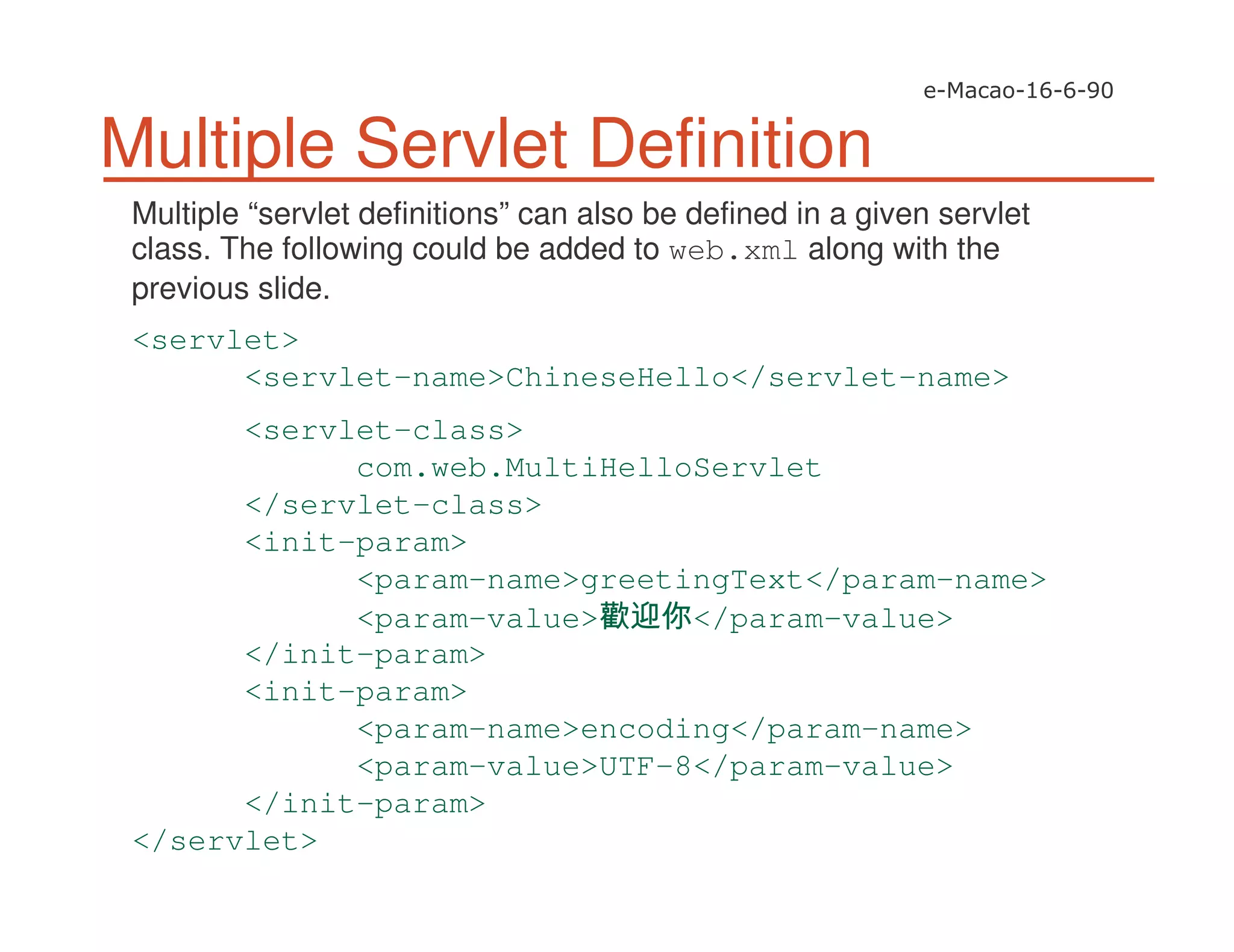 Multiple Servlet Definition
Multiple “servlet definitions” can also be defined in a given servlet
class. The following could be added to web.xml along with the
previous slide.
<servlet>
<servlet-name>ChineseHello</servlet-name>
<servlet-class>
com.web.MultiHelloServlet
</servlet-class>
<init-param>
<param-name>greetingText</param-name>
<param-value> </param-value>
</init-param>
<init-param>
<param-name>encoding</param-name>
<param-value>UTF-8</param-value>
</init-param>
</servlet>
 