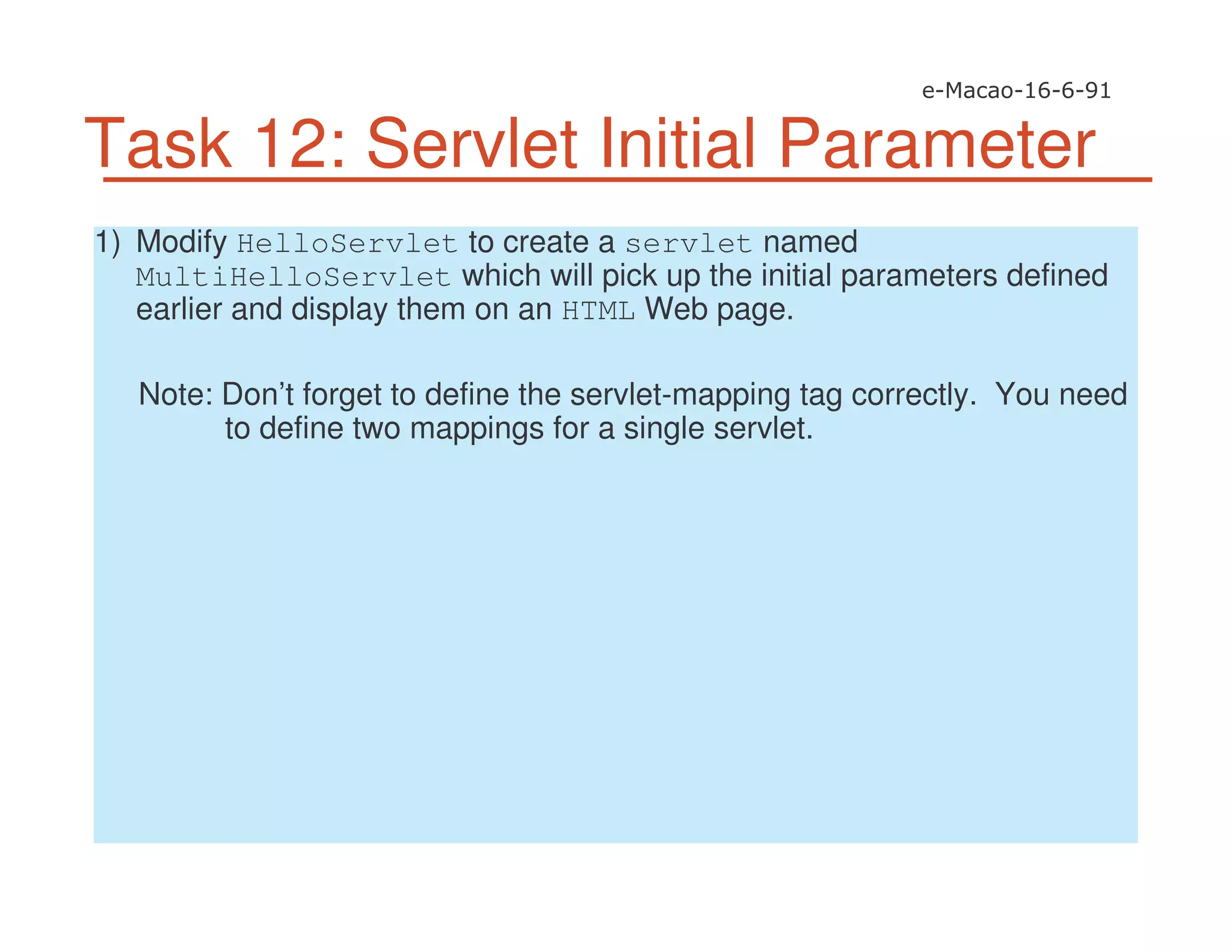 Task 12: Servlet Initial Parameter
1) Modify HelloServlet to create a servlet named
MultiHelloServlet which will pick up the initial parameters defined
earlier and display them on an HTML Web page.
Note: Don’t forget to define the servlet-mapping tag correctly. You need
to define two mappings for a single servlet.
 