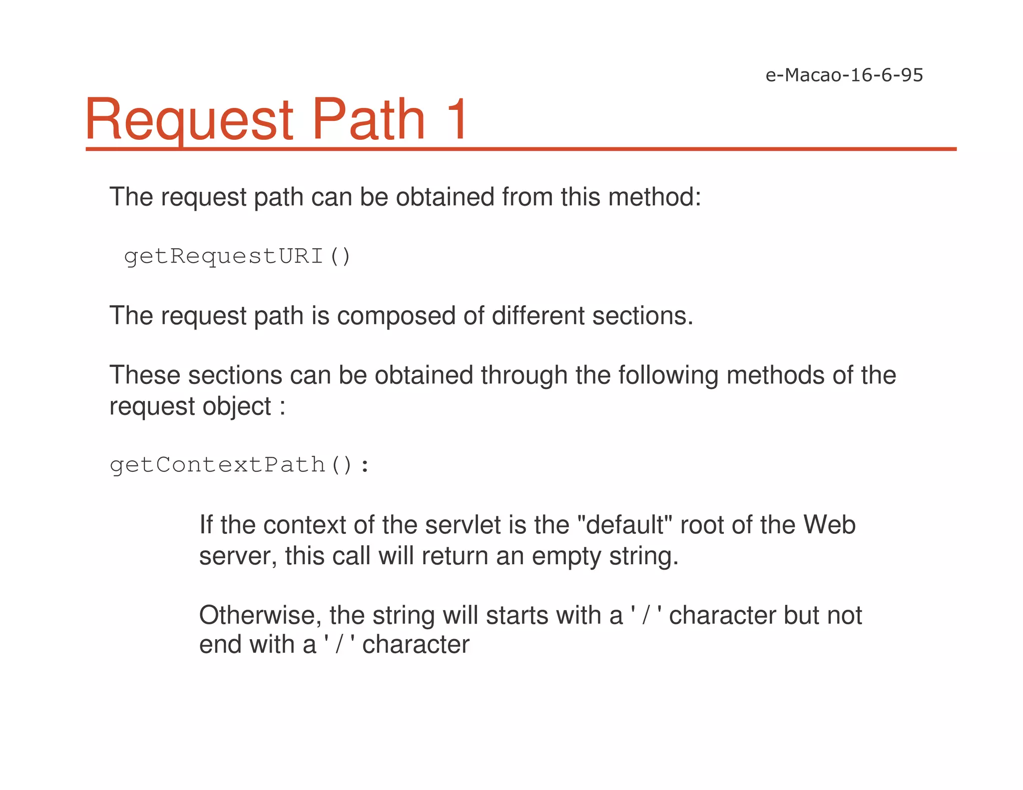 Request Path 1
The request path can be obtained from this method:
getRequestURI()
The request path is composed of different sections.
These sections can be obtained through the following methods of the
request object :
getContextPath():
If the context of the servlet is the "default" root of the Web
server, this call will return an empty string.
Otherwise, the string will starts with a '/ 'character but not
end with a '/ 'character
 