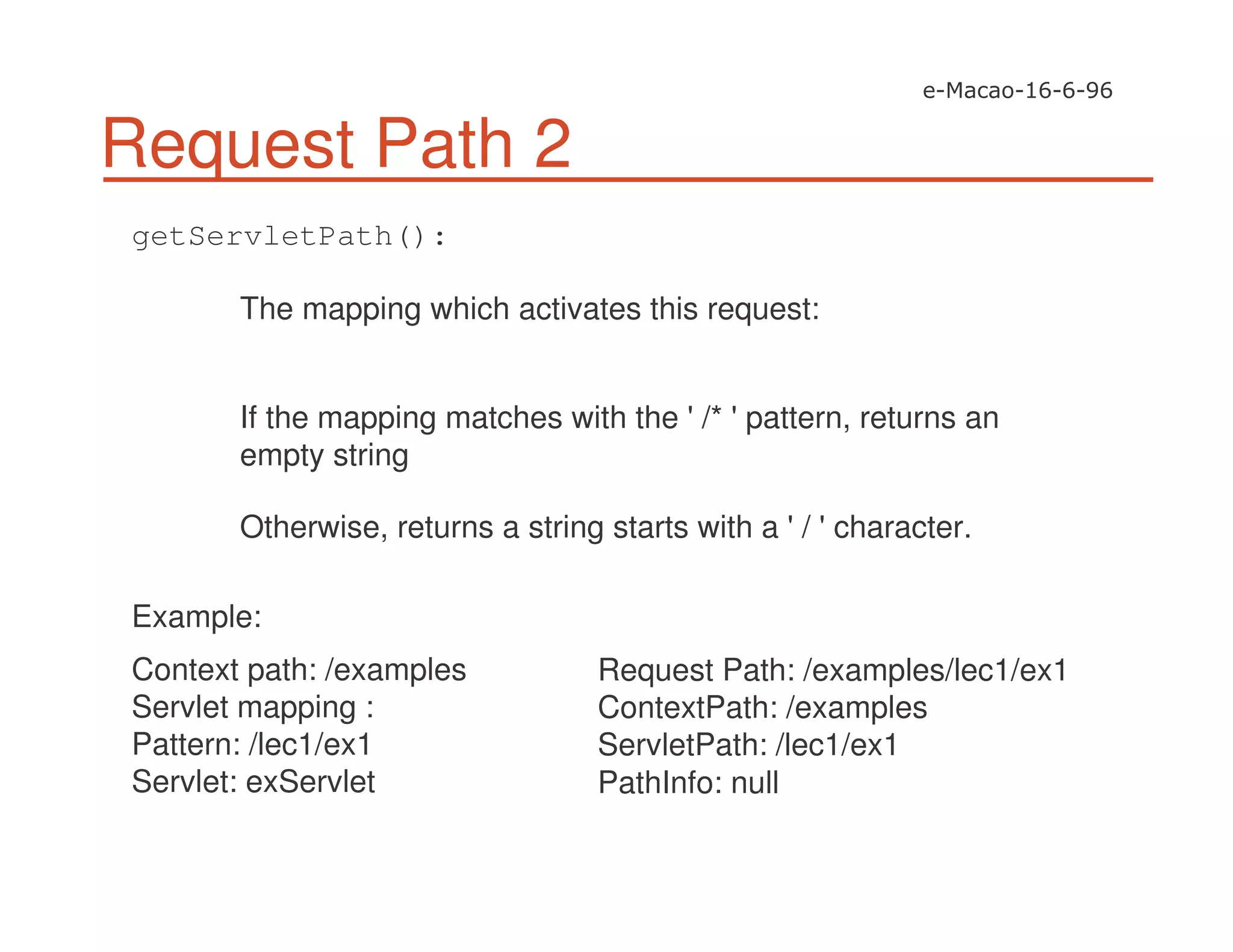 Request Path 2
getServletPath():
The mapping which activates this request:
If the mapping matches with the '/* 'pattern, returns an
empty string
Otherwise, returns a string starts with a '/ 'character.
Example:
Context path: /examples
Servlet mapping :
Pattern: /lec1/ex1
Servlet: exServlet
Request Path: /examples/lec1/ex1
ContextPath: /examples
ServletPath: /lec1/ex1
PathInfo: null
 